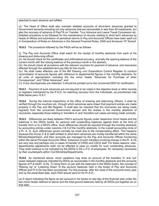attached to each advance are fulfilled.
(ii). The Head of Office shall also maintain detailed accounts of short-term advances granted to
Government servants including not only advances that are recoverable in less than 60 instalments, but
also the recovery of advance of Pay/TA on Transfer, Tour Advance and Leave Travel Concession etc.
Detailed procedure to be followed for the maintenance of records relating to short term advances by
heads of offices and submission of periodical returns to Pay and Accounts Offices have been spelt out
in Compendium of Rules on Advances in the General Financial Rules, 2005 and Annexure "A" thereof.
(ii). He should check for the certificates and arithmetical accuracy, and tally the opening balance of the
current month with the closing balance of the previous month in the abstract;
10.8.6 As mentioned above, minor variations may arise on account of the transfers 'in' and 'out'
cases between balances indicated by DDOs as recoverable in the monthly abstracts and the accounts
figures of P.A.Os/Pr. A.Os. To bring them on par with the balances in the DDOs books, the concept of
'Raising Up' or 'Lowering Down' of the account balances held in the books of Pay and Accounts
Offices and Pr.A.Os has been provisioned. For this purpose, after the close of the accounts every year
and by the prescribed date, each PAO should send to his Pr.A.O.-
10.8.2 The procedure followed by the PAOs will be as follows-
(i). The Pay and Accounts Office shall watch for the receipt of monthly abstracts from each of his
drawing and disbursing officer;
(iii). He should check all accretions with the relevant vouchers for payment of advance, and recoveries
effected through the establishment pay bills for the month;
(iv). He shall make effective use of the Bill Passing cum Expenditure Control Register to conduct
reconciliation of accounts figures with reference to departmental figures in the monthly abstracts, for
all units of appropriation including the the minor heads "Advances for Purchase of other
Conveyances", and "Other Advances"; and
(v). If any discrepancies are detected, it should be pointed out to the concerned DDO for rectification.
10.8.3 Payment of such advances are not required to be noted in the objection book or other records
or registers maintained by the P.A.O, for watching recovery from the individuals, as provisioned vide
Note below para 10.8.7.
10.8.4 During the internal inspections of the office of drawing and disbursing officers, it shall be
verified through the vouchers etc. through which advances were drawn that payment entries are made
properly in the Pay and Bill Register. It shall also be checked that the recoveries are being made
regularly from the concerned Government servant and the entries in the monthly abstracts of
recoveries, especially those relating to 'transfers in' and 'transfers out' cases are being made correctly.
10.8.5 Differences are likely between PAO’s accounts figures under respective minor heads and the
balances in the DDOs books, for persons with outstanding balances against them at the time of
transfer from or to a DDO's office. Such differences should be reported through the monthly abstracts
by accounting entries under columns 3 & 5 of the monthly abstracts. In the overall accounting circle of
a Pr. A. O, such differences would normally be small due to the compensating effect. This happens
because the Group C & D staff entitled to short-term advances are mostly transferred within the same
Ministry/Department, and their accounts are managed by the Pay and Accounts Offices functioning
within the same Principal Accounts Office. Instances of such transfers involving change in the Pr. A.Os
are very rare and perhaps only in cases of transfer of CSSS and CSCS staff. For these reasons, inter-
departmental adjustments shall not be effected to pass on credits for such outstanding advances.
They shall continue to be indicated by the DDOs in the L.P.C of employees, for necessary recoveries
by their counterparts within Civil Ministries/Departments.
(a) A report indicating the figure as per account in his books on last day of the financial year under the
two minor heads referred to above and the total ground balances held by all DDOs put together as on
that date;
207
 
