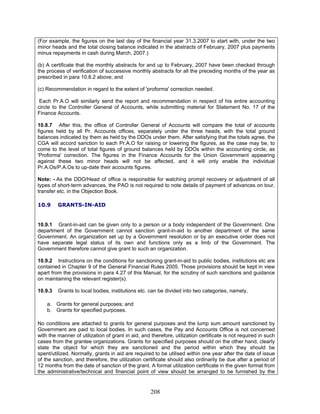 (For example, the figures on the last day of the financial year 31.3.2007 to start with, under the two
minor heads and the total closing balance indicated in the abstracts of February, 2007 plus payments
minus repayments in cash during March, 2007.)
Note: - As the DDO/Head of office is responsible for watching prompt recovery or adjustment of all
types of short-term advances, the PAO is not required to note details of payment of advances on tour,
transfer etc. in the Objection Book.
10.9 GRANTS-IN-AID
10.9.1 Grant-in-aid can be given only to a person or a body independent of the Government. One
department of the Government cannot sanction grant-in-aid to another department of the same
Government. An organization set up by a Government resolution or by an executive order does not
have separate legal status of its own and functions only as a limb of the Government. The
Government therefore cannot give grant to such an organization.
10.9.2 Instructions on the conditions for sanctioning grant-in-aid to public bodies, institutions etc are
contained in Chapter 9 of the General Financial Rules 2005. Those provisions should be kept in view
apart from the provisions in para 4.27 of this Manual, for the scrutiny of such sanctions and guidance
on maintaining the relevant register(s).
10.9.3 Grants to local bodies, institutions etc. can be divided into two categories, namely,
a. Grants for general purposes; and
b. Grants for specified purposes.
(b) A certificate that the monthly abstracts for and up to February, 2007 have been checked through
the process of verification of successive monthly abstracts for all the preceding months of the year as
prescribed in para 10.8.2 above; and
(c) Recommendation in regard to the extent of 'proforma' correction needed.
Each Pr.A.O will similarly send the report and recommendation in respect of his entire accounting
circle to the Controller General of Accounts, while submitting material for Statement No. 17 of the
Finance Accounts.
10.8.7 After this, the office of Controller General of Accounts will compare the total of accounts
figures held by all Pr. Accounts offices, separately under the three heads, with the total ground
balances indicated by them as held by the DDOs under them. After satisfying that the totals agree, the
CGA will accord sanction to each Pr.A.O for raising or lowering the figures, as the case may be, to
come to the level of total figures of ground balances held by DDOs within the accounting circle, as
'Proforma' correction. The figures in the Finance Accounts for the Union Government appearing
against these two minor heads will not be affected, and it will only enable the individual
Pr.A.Os/P.A.Os to up-date their accounts figures.
No conditions are attached to grants for general purposes and the lump sum amount sanctioned by
Government are paid to local bodies. In such cases, the Pay and Accounts Office is not concerned
with the manner of utilization of grant in aid, and therefore, utilization certificate is not required in such
cases from the grantee organizations. Grants for specified purposes should on the other hand, clearly
state the object for which they are sanctioned and the period within which they should be
spent/utilized. Normally, grants in aid are required to be utilised within one year after the date of issue
of the sanction, and therefore, the utilization certificate should also ordinarily be due after a period of
12 months from the date of sanction of the grant. A formal utilization certificate in the given format from
the administrative/technical and financial point of view should be arranged to be furnished by the
208
 