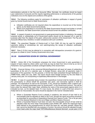 administrative authority to the Pay and Accounts Office. Normally, the certificate should be based
upon statements of accounts and the reports regarding performance or achievements of the grantee
institutions vis-a-vis the objects and conditions of the grants.
10.9.4 The following conditions apply for submission of utilisation certificates in respect of grants
given by Central Government to State Governments:
a. Utilisation certificates are not required where the expenditure is incurred out of the Central
grants, by the State Governments directly.
b. Where such expenditure is incurred by the State Governments through local bodies or private
institutions, the State Government concerned should furnish the utilisation certificates.
10.9.5 In respect of grants to non-government or quasi-government bodies or institutions, the assets
acquired wholly or substantially out of Government grants should not be disposed off or used for
purposes other than the objects of the grant, without prior sanction of the Government. The Pay and
Accounts Offices have, therefore, to watch compliance with such conditions.
10.9.6 The prescribed 'Register of Grants-in-aid' in Form CAM -28 may be used for entering
payments relating to scholarships etc. and watching/noting the receipt of utilisation certificates,
wherever necessary.
10.9.7 Para 5.15.2(iv) may be referred to in connection with retrospective conversion of a grant-in-
aid given to a State or Union Territory Government into a loan.
10.10 GUARANTEES GIVEN BY CENTRAL GOVERNMENT
10.10.1 Article 292 of the Constitution empowers the Union Government to give guarantees in
respect of loans raised by others within such limits as may be fixed from time to time by an Act of
Parliament. Such guarantees constitute contingent liability of the Government.
10.10.2 Financial Adviser of the concerned Ministry/Department will report all cases of outstanding
guarantees at the end of a calendar year, to Budget Division, along with all payments made in
pursuance of the guarantee. For this purpose, a format has been prescribed through Notification on
FRBM Rules, dated 2nd July, 2004. The report should reach Budget Division by the 2nd Week of
January every year, for incorporating in Explanatory Memorandum in the Budget.
10.10.3 In case of a guarantee being invoked, the expenditure involved shall be treated as loan to
the person/party on whose behalf the guarantee was given, and recoveries against it shall be
watched. The expenditure as well as the recoveries, if any, should be classified under a distinct sub-
head "Loans on invoking guarantees given by Government", in the Government account. This will be
done under the relevant loan major head, exhibiting the name of the person/party against which it is
indicated as loan, as the detailed head. If in due course, the whole or a part of the loan amount is
finally held to be irrecoverable, the same should be adjusted in the manner indicated below:
a. Where a Guarantee Reserve Fund is already in existence, the amount of loan held to be
irrecoverable shall be adjusted by debit to the Fund, through the same accounting procedure
as prescribed for accounting of expenditure financed from reserve Funds. This is as per para
3.4 of the General Directions in the List of Major and Minor Heads of Account.
b. Where a Guarantee Reserve Fund does not exist, the irrecoverable amount of loan shall be
adjusted under the minor head "Irrecoverable Loans Written Off", below the major/sub-major
head relevant to the purpose/function for which the loans etc. had been granted. Where the
loan cannot be identified with any purpose or function, the amount should be adjusted through
minor head under the major head "2075-Miscellaneous General Services", as per para 3.3 of
209
 