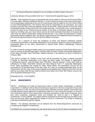 the General Directions contained in the List of Major and Minor Heads of Account.
(Authority: Ministry of Finance (DEA) O.M. No. F.1 (34)-B (AC)/76 dated 8th August, 1979.)
10.10.4 Data regarding the issue of guarantees will not be subject to check by the Accounts Office.
The information relating to Statement Number- 4 of the Finance Accounts of the Union Government,
for the guarantees outstanding at the end of a financial year shall be called for from the Finance Wing
of each Ministry/Department. The Finance Wing shall be responsible for its correctness, and must
ensure to send the duly confirmed statement to the concerned Pr. Chief Controller of Accounts/ Chief
Controller/Controller of Accounts by the 21st of April each year. The CCA/CA in turn, would arrange to
furnish the same to the Finance Accounts Section of the office of Controller General of Accounts,
latest by 31st May each year. Such returns sent by the Chief Controllers/Controllers of Accounts will
also show the cases of guarantees revoked during the year, if any. Since the payments for invoked
guarantees shall be treated as loans, the figures of paid amounts in the Statement should be based on
the accounts figures booked by Pay and Accounts Officer concerned.
10.10.5 As a measure to boost the confidence of banks and financial Institutions towards
Government guarantees, a 'Guarantee Redemption Fund' has been created for cases of redemption of
guarantees given by the Union Government to Central Public Sector Undertakings, Financial
Institutions etc.
In order to meet the contingent liability arising out of guarantees invoked by Public Sector Banks every
year, an amount as decided each year is provided under the head 'Transfer to Guarantee Redemption
Fund' below the Major Head '2075-Misc. General Services' in the Demand for Grant of Ministry of
Finance, DEA.
The amount provided as 'Transfer to the Fund' will be accounted for under a distinct sub-head
'Transfer to Guarantee Redemption Fund' below the Minor heads '797-Transfer to Redemption
Fund/Deposit Account' under the Major head '2075-Misc. General Services'. Contra credit shall be
afforded to the Major Head-8235- General and other Reserve Fund-117- Guarantee Redemption
Fund. When guarantees are invoked by Public Sector Banks, the expenditure incurred will be
accounted for at Sub-Head level of the loan head, as "Loans on invoking guarantees given by the
Government' with the name of the loanee indicated as the detailed head. Recovery from the Fund will
also be accounted under the loan head as Deduct entry below minor head '902- Deduct- amount met
from Guarantee Redemption Fund'.
[Authority-File No. 1(10)(10)/2001]
10.11 INVESTMENTS
10.11.1 Investments are made by Government mostly in Public Sector Undertakings or statutory
corporations. In addition to the scrutiny of sanctions for payment on the lines of payment of loans and
making payment on bills, the Pay and Accounts Office shall also ascertain whether Government has
actually received shares against the investment(s) made by it in the concerned company. A record of
the investments made by Union Government in statutory corporations, public sector companies, other
joint stock companies, cooperative banks and societies etc. shall be kept in a "Register of
Investments" in Form CAM-60. This register shall be maintained by the Principal Accounts office or the
Pay and Accounts Office responsible for release of funds for investments. The receipt of dividends
shall also be watched through this register.
10.11.2 The following information will be obtained from the Ministry/Department concerned for
maintaining the Register of Investments-
(a) Whether the concerned company etc has issued share scrip for the full value of investment to the
210
 