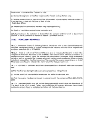 Government, in the name of the President of India;
(b) Name and designation of the officer responsible for the safe custody of share scrip;
(c) Whether share scrip are in the custody of the officer or kept in the accredited public sector bank or
it has been kept in stock with the Reserve Bank of India
(Public Debt Office);
(d) Whether physical verification of the share scrip is done periodically;
(e) Details of the dividend declared by the companies; and
(f) Full particulars on the realization of dividend from the company and their credit to Government
account, as well as verification of their actual credit in Government account.
10.12 PERMANENT ADVANCES
10.12.1 Permanent advance is normally granted to officers who have to make payment before they
can place themselves in funds by drawing money from the Pay and Accounts Office, subject to the
provisions under Rule 291 of GFRs 2005.
10.12.2 A note of each item of Permanent Advance given to various authorities shall be kept in the
"Register of Permanent Advances" (Form CAM-61). If the amount of an advance is increased or
reduced during the course of a year, the amount in the column for the current year should be altered in
red ink as soon as payment of the increased advance is made or credit representing difference due to
reduction is received from the officer concerned. The amount of the advance outstanding as on 31st of
March each year should be entered in the money column for the subsequent year.
10.12.3 Sanctions for permanent advance accorded by Heads of Department are to be scrutinized to
see-
(i) That the officer sanctioning the advance is a recognized Head of Department;
(ii) That the advance is intended for the subordinate and not for his own office; and
(iii) That the advance has been sanctioned in accordance with the provisions of Rule 291 of GFRs
2005.
10.12.4 Acknowledgement from the officers holding permanent advance shall be obtained as on
31st March, in the month of April. Further, from the Register of Permanent Advances, the aggregate
outstanding amount should be worked out and tallied with the ledger balance.
211
 