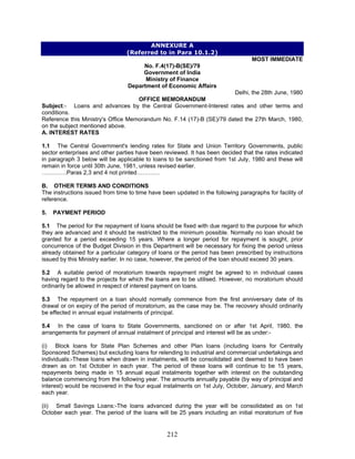 ANNEXURE A
(Referred to in Para 10.1.2)
MOST IMMEDIATE
No. F.4(17)-B(SE)/79
Government of India
Ministry of Finance
Department of Economic Affairs
Delhi, the 28th June, 1980
OFFICE MEMORANDUM
Subject:- Loans and advances by the Central Government-Interest rates and other terms and
conditions.
5.1 The period for the repayment of loans should be fixed with due regard to the purpose for which
they are advanced and it should be restricted to the minimum possible. Normally no loan should be
granted for a period exceeding 15 years. Where a longer period for repayment is sought, prior
concurrence of the Budget Division in this Department will be necessary for fixing the period unless
already obtained for a particular category of loans or the period has been prescribed by instructions
issued by this Ministry earlier. In no case, however, the period of the loan should exceed 30 years.
5.4 In the case of loans to State Governments, sanctioned on or after 1st April, 1980, the
arrangements for payment of annual instalment of principal and interest will be as under:-
(ii) Small Savings Loans:-The loans advanced during the year will be consolidated as on 1st
October each year. The period of the loans will be 25 years including an initial moratorium of five
Reference this Ministry's Office Memorandum No. F.14 (17)-B (SE)/79 dated the 27th March, 1980,
on the subject mentioned above.
A. INTEREST RATES
1.1 The Central Government's lending rates for State and Union Territory Governments, public
sector enterprises and other parties have been reviewed. It has been decided that the rates indicated
in paragraph 3 below will be applicable to loans to be sanctioned from 1st July, 1980 and these will
remain in force until 30th June, 1981, unless revised earlier.
………….Paras 2,3 and 4 not printed…………
B. OTHER TERMS AND CONDITIONS
The instructions issued from time to time have been updated in the following paragraphs for facility of
reference.
5. PAYMENT PERIOD
5.2 A suitable period of moratorium towards repayment might be agreed to in individual cases
having regard to the projects for which the loans are to be utilised. However, no moratorium should
ordinarily be allowed in respect of interest payment on loans.
5.3 The repayment on a loan should normally commence from the first anniversary date of its
drawal or on expiry of the period of moratorium, as the case may be. The recovery should ordinarily
be effected in annual equal instalments of principal.
(i) Block loans for State Plan Schemes and other Plan loans (including loans for Centrally
Sponsored Schemes) but excluding loans for relending to industrial and commercial undertakings and
individuals:-These loans when drawn in instalments, will be consolidated and deemed to have been
drawn as on 1st October in each year. The period of these loans will continue to be 15 years,
repayments being made in 15 annual equal instalments together with interest on the outstanding
balance commencing from the following year. The amounts annually payable (by way of principal and
interest) would be recovered in the four equal instalments on 1st July, October, January, and March
each year.
212
 