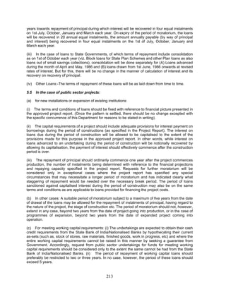 years towards repayment of principal during which interest will be recovered in four equal instalments
on 1st July, October, January and March each year. On expiry of the period of moratorium, the loans
will be recovered in 20 annual equal instalments, the amount annually payable (by way of principal
and interest) being recovered in four equal instalments on the 1st of July, October, January and
March each year.
(iii) In the case of loans to State Governments, of which terms of repayment include consolidation
as on 1st of October each year (viz. Block loans for State Plan Schemes and other Plan loans as also
loans out of small savings collections), consolidation will be done separately for (A) Loans advanced
during the month of April and May, 1986 and (B) loans drawn from 1st June, 1986 onwards at revised
rates of interest. But for this, there will be no change in the manner of calculation of interest and its
recovery on recovery of principal.
(iv) Other Loans:-The terms of repayment of these loans will be as laid down from time to time.
5.5 In the case of public sector projects:
(a) for new installations or expansion of existing institutions:
(i) The terms and conditions of loans should be fixed with reference to financial picture presented in
the approved project report. (Once the pattern is settled, there should be no change excepted with
the specific concurrence of this Department for reasons to be stated in writing).
(ii) The capital requirements of a project should include adequate provisions for interest payment on
borrowings during the period of constructions (as specified in the Project Report). The interest on
loans due during the period of construction will be allowed to be capitalised to the extent of the
provisions made for this purpose in the approved project report. In other words, while interest on
loans advanced to an undertaking during the period of construction will be notionally recovered by
allowing its capitalisation, the payment of interest should effectively commence after the construction
period is over.
(iii) The repayment of principal should ordinarily commence one year after the project commences
production, the number of instalments being determined with reference to the financial projections
and repaying capacity specified in the project report. Requests for further moratorium will be
considered only in exceptional cases where the project report has specified any special
circumstances that may necessitate a longer period of moratorium and has indicated clearly what
staggering of repayment would be needed over the necessary break period. The period of loans
sanctioned against capitalised interest during the period of construction may also be on the same
terms and conditions as are applicable to loans provided for financing the project costs.
(b) In other cases: A suitable period of moratorium subject to a maximum of five years from the date
of drawal of the loans may be allowed for the repayment of instalments of principal, having regard to
the nature of the project, the stage of construction etc. The period of moratorium should not, however,
extend in any case, beyond two years from the date of project going into production, or in the case of
programmes of expansion, beyond two years from the date of expanded project coming into
operation.
(c) For meeting working capital requirements: (i) The undertakings are expected to obtain their cash
credit requirements from the State Bank of India/Nationalised Banks by hypothecating their current
as-sets (such as, stock of stores, raw materials, finished goods, work in progress, etc) and where the
entire working capital requirements cannot be raised in this manner by seeking a guarantee from
Government. Accordingly, request from public sector undertakings for funds for meeting working
capital requirements should be considered only to the extent the same cannot be had from the State
Bank of India/Nationalised Banks. (ii) The period of repayment of working capital loans should
preferably be restricted to two or three years. In no case, however, the period of these loans should
exceed 5 years.
213
 