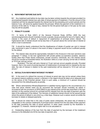 6. REPAYMENT BEFORE DUE DATE
Illustration "The loan will carry interest at 13 per cent per annum payable annually. Provided
however, that in the event of prompt payment of instalment(s) of principal and /or interest by the due
date. the rate of interest in relation to the said instalment(s) will be reduced to 101/2 per cent per
annum."
8.3 It should be noted that in the case of public sector enterprises, the penal rate of interest is
chargeable on the overdue instalments of principal and/or interest from the due date of their payment
to the date preceding the date of actual payment. In other cases covered by the illustration in
paragraph 7.3, however, interest at higher rate is to be calculated on:
(i) Outstanding balance of the loan from the date of payment by the borrower of the instalment
previous to the defaulted one till the due date of payment, plus
6.1 Any instalment paid before its due date may be taken entirely towards the principal provided it is
accompanied towards interest due upto date of actual payment of instalment; if not the amount of the
instalment will first be adjusted towards the interest due for the preceding and current periods and the
balance if any, will alone be applied towards the principal. Where the payment of the instalment is in
advance of the date by 14 days or less, interest for the full period (half year or full year as the case
may be) will be payable.
7. PENALTY CLAUSE
7.1 In terms of Rule 228(1) of the General Financial Rules (GFRs), 2005 the loan
sanctions/agreements should invariably include a penalty clause providing for levy of a higher rate of
interest in the event of default in repayment of instalment(s) of principal and/or interest. The
higher/penal rate of interest should not be less than 2.75 percent above the normal rate of interest at
which a loan is sanctioned.
7.2 It should be clearly understood that the disallowance of rebate of quarter per cent in interest
rate; mentioned in para 3.4 above in the event of delay in payment would not be a sufficient penalty
for the default.
7.3 The interest rates should be appropriately indicated in the Annexure in the loan sanctions (see
paragraph 11 below). In the loan agreements with private parties (co-operative societies, statutory
bodies other than Public Sector enterprises, private concerns, individuals, etc.) the interest clause
should be included as illustrated below; the illustration refers to a loan carrying normal rate of interest
at 101/2 per cent per annum.
8. DEFAULTS IN REPAYMENT/INTEREST PAYMENT
8.1 In the event of a default the recovery of interest at penal rate may not be waived unless there
are special reasons justifying a waiver; a decision in the regard should be taken at an adequate level
on the advice of the Financial adviser. Even in such cases, a minimum of ¼ percent should be
recovered from the defaulting party as penalty.
8.2 Where administrative Ministry/Department is satisfied having regard to the circumstances of a
case that penal interest need not be recovered the borrower should invariably be asked in
accordance with the provisions of GFR 228(4) to pay interest at the normal rate prescribed in the loan
sanction on the overdue amount for principal and for interest) from the due date of payment upto the
date of the settlement of the default. The recovery of additional interest should not be waived except
where the period of default is very short e.g. a few days. However such a waiver would not entitle the
borrower to rebate on delayed payments.
214
 