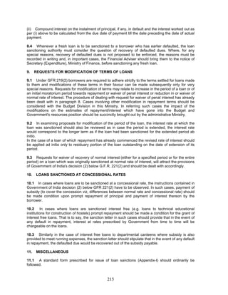 (ii) Compound interest on the instalment of principal, if any, in default and the interest worked out as
per (i) above to be calculated from the due date of payment till the date preceding the date of actual
payment.
9. REQUESTS FOR MODIFICATION OF TERMS OF LOANS
9.3 Requests for waiver of recovery of normal interest (either for a specified period or for the entire
period) on a loan which was originally sanctioned at normal rate of interest, will attract the provisions
of Government of India's decision (2) below G.F.R. 221(2) and should be dealt with accordingly.
11.1 A standard form prescribed for issue of loan sanctions (Appendix-I) should ordinarily be
followed.
8.4 Whenever a fresh loan is to be sanctioned to a borrower who has earlier defaulted, the loan
sanctioning authority must consider the question of recovery of defaulted dues. Where, for any
special reasons, recovery of defaulted dues is not proposed to be enforced, the reasons must be
recorded in writing and, in important cases, the Financial Adviser should bring them to the notice of
Secretary (Expenditure), Ministry of Finance, before sanctioning any fresh loan.
9.1 Under GFR 219(2) borrowers are required to adhere strictly to the terms settled for loans made
to them and modifications of these terms in their favour can be made subsequently only for very
special reasons. Requests for modification of terms may relate to increase in the period of a loan or of
an initial moratorium period towards repayment or waiver of penal interest or reduction in or waiver of
normal rate of interest. The procedure of dealing with request for waiver of penal interest has already
been dealt with in paragraph 8. Cases involving other modification in repayment terms should be
considered with the Budget Division in this Ministry. In referring such cases the impact of the
modifications on the estimates of repayment/interest which have gone into the Budget and
Government's resources position should be succinctly brought out by the administrative Ministry.
9.2 In examining proposals for modification of the period of the loan, the interest rate at which the
loan was sanctioned should also be reviewed as in case the period is extended, the interest rate
would correspond to the longer term as if the loan had been sanctioned for the extended period ab
initio.
In the case of a loan of which repayment has already commenced the revised rate of interest should
be applied ad initio only to residuary portion of the loan outstanding on the date of extension of its
period.
10. LOANS SANCTIONED AT CONCESSIONAL RATES
10.1 In cases where loans are to be sanctioned at a concessional rate, the instructions contained in
Government of India decision (2) below GFR 221(2) have to be observed. In such cases, payment of
subsidy (to cover the concession viz, differences between normal rate and concessional rate) should
be made condition upon prompt repayment of principal and payment of interest thereon by the
borrower.
10.2 In cases where loans are sanctioned interest free (e.g. loans to technical educational
institutions for construction of hostels) prompt repayment should be made a condition for the grant of
interest free loans. That is to say, the sanction letter in such cases should provide that in the event of
any default in repayment, interest at rates prescribed by Government from time to time will be
chargeable on the loans.
10.3 Similarly in the case of interest free loans to departmental canteens where subsidy is also
provided to meet running expenses, the sanction letter should stipulate that in the event of any default
in repayment, the defaulted due would be recovered out of the subsidy payable.
11. MISCELLANEOUS
215
 