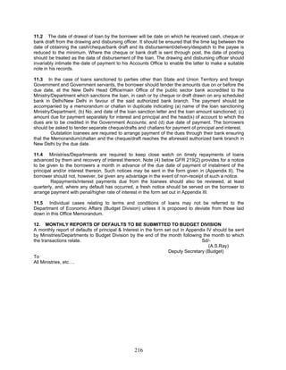 11.2 The date of drawal of loan by the borrower will be date on which he received cash, cheque or
bank draft from the drawing and disbursing officer. It should be ensured that the time lag between the
date of obtaining the cash/cheque/bank draft and its disbursement/delivery/despatch to the payee is
reduced to the minimum. Where the cheque or bank draft is sent through post, the date of posting
should be treated as the date of disbursement of the loan. The drawing and disbursing officer should
invariably intimate the date of payment to his Accounts Office to enable the latter to make a suitable
note in his records.
11.3 In the case of loans sanctioned to parties other than State and Union Territory and foreign
Government and Government servants, the borrower should tender the amounts due on or before the
due date, at the New Delhi Head Office/main Office of the public sector bank accredited to the
Ministry/Department which sanctions the loan, in cash or by cheque or draft drawn on any scheduled
bank in Delhi/New Delhi in favour of the said authorized bank branch. The payment should be
accompanied by a memorandum or challan in duplicate indicating (a) name of the loan sanctioning
Ministry/Department; (b) No. and date of the loan sanction letter and the loan amount sanctioned; (c)
amount due for payment separately for interest and principal and the head(s) of account to which the
dues are to be credited in the Government Accounts; and (d) due date of payment. The borrowers
should be asked to tender separate cheque/drafts and challans for payment of principal and interest.
Outstation loanees are required to arrange payment of the dues through their bank ensuring
that the Memorandum/challan and the cheque/draft reaches the aforesaid authorized bank branch in
New Delhi by the due date.
11.4 Ministries/Departments are required to keep close watch on timely repayments of loans
advanced by them and recovery of interest thereon. Note (4) below GFR 219(2) provides for a notice
to be given to the borrowers a month in advance of the due date of payment of instalment of the
principal and/or interest thereon. Such notices may be sent in the form given in (Appendix II). The
borrower should not, however, be given any advantage in the event of non-receipt of such a notice.
12. MONTHLY REPORTS OF DEFAULTS TO BE SUBMITTED TO BUDGET DIVISION
A monthly report of defaults of principal & Interest in the form set out in Appendix IV should be sent
by Ministries/Departments to Budget Division by the end of the month following the month to which
the transactions relate. Sd/-
(A.S.Ray)
To
All Ministries, etc….
Repayments/interest payments due from the loanees should also be reviewed, at least
quarterly, and, where any default has occurred, a fresh notice should be served on the borrower to
arrange payment with penal/higher rate of interest in the form set out in Appendix III.
11.5 Individual cases relating to terms and conditions of loans may not be referred to the
Department of Economic Affairs (Budget Division) unless it is proposed to deviate from those laid
down in this Office Memorandum.
Deputy Secretary (Budget)
216
 