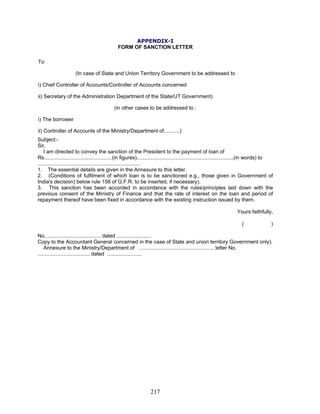 APPENDIX-I
FORM OF SANCTION LETTER
To
ii) Secretary of the Administration Department of the State/UT Government)
1. The essential details are given in the Annexure to this letter.
(In case of State and Union Territory Government to be addressed to
i) Chief Controller of Accounts/Controller of Accounts concerned
(in other cases to be addressed to :
i) The borrower
ii) Controller of Accounts of the Ministry/Department of...........)
Subject:-
Sir,
I am directed to convey the sanction of the President to the payment of loan of
Rs...............................................(in figures)...................................................................(in words) to
.......................................................................
2. (Conditions of fulfilment of which loan is to be sanctioned e.g., those given in Government of
India's decision) below rule 158 of G.F.R. to be inserted, if necessary).
3. This sanction has been accorded in accordance with the rules/principles laid down with the
previous consent of the Ministry of Finance and that the rate of interest on the loan and period of
repayment thereof have been fixed in accordance with the existing instruction issued by them.
Yours faithfully,
( )
No. ..................................... dated ........................
Copy to the Accountant General concerned in the case of State and union territory Government only).
Annexure to the Ministry/Department of .................................................... letter No.
.................................... dated ........................
217
 