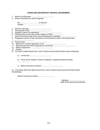 LOANS AND ADVANCES BY CENTRAL GOVERNMENT
1. Name of the Borrower ....................... ........................
Rs. .........................................(in figures)
Rupees ................................................
4. The purpose of loan ................................................
9. Period of loan ................................................
13. Interest:
a) normal rate ................................................
Mode of recovery of interest ....................................
2. Amount sanctioned (in words & figures)
3. Sanction valid upto ................................................
5. Payable in cash or by adjustment ................................................
6. Plan/Non-Plan (in the case of Plan category of Plan) ........................
7. Grant & Sub-head under which amount sanctioned is debitable .................................
8. Progressive amount of loan sanctioned to the borrower to date in the financial year
................................................
10. Moratorium to words repayment, if any ................................................
11. Date and year from which repayment to commence ....................... ........................
12. Mode of repayment ................................................
(I) For loans to State Government, Union Territory Government & Public sector enterprises:
b) Penal rate of interest in events of defaults in repayment/interest interest
..............................
c) Mode of recovery of interest ................................................
(ii) For parties other than State Government, Union Territory Governments and Public Sector
Undertakings:
Signature ...................................
(Seal of the Sanctioning Authority)
218
 