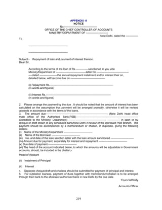 APPENDIX -II
NOTICE
No.-------------------------------------
OFFICE OF THE CHIEF CONTROLLER OF ACCOUNTS
MINISTRY/DEPARTMENT OF -------------------------
New Delhi, dated the --------------
To
--------------------------------------------
--------------------------------------------
Subject:- Repayment of loan and payment of interest thereon.
Dear Sir,
According to the terms of the loan of Rs.--------------sanctioned to you vide
Ministry/Department of ----------------------------------letter No.------------------------------------
----dated --------------------the annual repayment instalment and/or interest their on,
detailed below, will become due on ---------------------------------------
2. Please arrange the payment by the due . It should be noted that the amount of interest has been
calculated on the assumption that payment will be arranged promptly, otherwise it will be revised
upwards in accordance with the terms of the loans.
(i) Name of the Ministry/Department --------------------------------
(iii) No. and date of the loan sanction letter with the loan amount sanctioned --------------------------
(v) Due date of payment --------------------------------
(i) Instalment of Principal
(i) Repayment Rs.-----------------------------------------------------------------------
(in words and figures)
(ii) Interest Rs.-------------------------------------------------------------------------
(in words and figures)
3. The amount due---------------------------------------------------------------------- (New Delhi head office
main office of the Authorised Bank(PSB)----------------------------------------------------------------------
accredited to the Ministry/ Department) ------------------------------------------ -------------- in cash or by
cheque or draft drawn of any scheduled bank/New Delhi in favour of the aforesaid PSB Branch. The
payment should be accompanied by a memorandum or challan, in duplicate, giving the following
details;-
(ii) Name of the Borrower --------------------------------
(iv) Amount due for payment, separately for interest and repayment --------------------------------
(vi) The head of the account indicated below, to which the amounts will be adjustable in Government
accounts, should, be included in the challan;-
Head of Account
(ii) Interest
4. Separate cheque/draft and challans should be submitted for payment of principal and interest.
5. For outstation loanees, payment of dues together with memorandum/challan is to be arranged
through their bank to the aforesaid authorised bank in new Delhi by the due date.
Yours faithfully
Accounts Officer
219
 