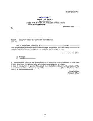 REGISTERED A.D.
(i) Principal--------------------
(ii) Interest---------------------
In case of the payment in question has already been made to the Government, particulars of the
cheque/demand draft and the date of deposit the ……………………………(Name of Authorised Bank
branch) be indicated immediately.
APPENDIX-III
IMPORTANT NOTICE
No.------------------
OFFICE OF THE CHIEF CONTROLLER OF ACCOUNTS
MINISTRY/DEPARTMENT-------------------------------
New Delhi, dated……….
To
-------------------------------------------------
-------------------------------------------------
Subject;- Repayment of loan and payment of interest thereon.
Dear Sir,
I am to state that the payment of Rs.----------------------------------------------and Rs.-------------------
--(as detailed below) representing principal and interest respectively, which fell due on ---------------- in
respect of loans mentioned thereagainst, has not so far been arranged by you.
Loan sanction No. & Date
2. Please arrange to deposit the aforesaid amount to the account of the Government of India within
10 days of the issue of this letter, failing which other measures would be initiated.
Yours faithfully,
Accounts Officer
220
 