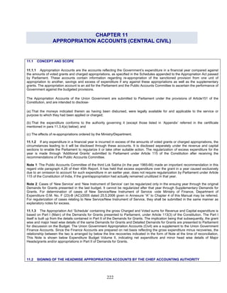 CHAPTER 11
APPROPRIATION ACCOUNTS (CENTRAL CIVIL)
11.1.1 Appropriation Accounts are the accounts reflecting the Government’s expenditure in a financial year compared against
the amounts of voted grants and charged appropriations, as specified in the Schedules appended to the Appropriation Act passed
by Parliament. These accounts contain information regarding re-appropriation of the sanctioned provision from one unit of
appropriation to another, savings and excess of expenditure if any against these appropriations as well as the supplementary
grants. The appropriation account is an aid for the Parliament and the Public Accounts Committee to ascertain the performance of
Government against the budgeted provisions.
(a) That the moneys indicated therein as having been disbursed, were legally available for and applicable to the service or
purpose to which they had been applied or charged;
11.1 CONCEPT AND SCOPE
The Appropriation Accounts of the Union Government are submitted to Parliament under the provisions of Article151 of the
Constitution, and are intended to disclose-
(b) That the expenditure conforms to the authority governing it (except those listed in ‘Appendix’ referred in the certificate
mentioned in para 11.3.4(a) below); and
(c) The effects of re-appropriations ordered by the Ministry/Department.
11.1.2 If any expenditure in a financial year is incurred in excess of the amounts of voted grants or charged appropriations, the
circumstances leading to it will be disclosed through these accounts. It is disclosed separately under the revenue and capital
sections to enable the Parliament to regularize it or take other suitable action. The regularization of excess expenditure for the
year is made through ‘Additional Grants’ submitted to Parliament under Article 115 of the Constitution after receiving the
recommendations of the Public Accounts Committee.
Note 1: The Public Accounts Committee of the third Lok Sabha (in the year 1965-66) made an important recommendation in this
regard vide paragraph 4.26 of their 45th Report. It has held that excess expenditure over the grant in a year caused exclusively
due to an omission to account for such expenditure in an earlier year, does not require regularization by Parliament under Article
115 of the Constitution of India, if the grant/appropriation had actually remained unutilized in that year.
Note 2: Cases of ‘New Service’ and ‘New Instrument of Service’ can be regularized only in the ensuing year through the original
Demands for Grants presented in the last budget. It cannot be regularized after that year through Supplementary Demands for
Grants. For determination of cases of New Service/New Instrument of Service -vide Ministry of Finance, Department of
Expenditure O.M. No. F (23)-B (AC)/2005 dated 25.5.2006 given in Annexure “A” to Chapter 4 of this Manual may be referred.
For regularization of cases relating to New Service/New Instrument of Service, they shall be submitted in the same manner as
explanatory notes for excess.
11.1.3 The Appropriation Act ‘Schedule’ containing the gross Charged and Voted sums for Revenue and Capital expenditure is
based on Part I (Main) of the Demands for Grants presented to Parliament, under Article 113(3) of the Constitution. The Part I
itself is built up from the details contained in Part II of the Demands for Grants. The implication being that subsequently, the grant
wise and major head wise details of the same Demands for Grants and Detailed Demands for Grants are presented to Parliament
for discussion on the Budget. The Union Government Appropriation Accounts (Civil) are a supplement to the Union Government
Finance Accounts. Since the Finance Accounts are prepared on net basis reflecting the gross expenditure minus recoveries, the
relationship between the two is arranged by below the line recoveries indicated in the form of Note at the time of reconciliation.
This Note is shown below Expenditure Budget Volume II, indicating net expenditure and minor head wise details of Major
Heads/grants and/or appropriations in Part II of Demands for Grants.
11.2 SIGNING OF THE HEADWISE APPROPRIATION ACCOUNTS BY THE CHIEF ACCOUNTING AUTHORITY
222
 