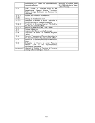 xxiv
Remittances Etc. under the Departmentalized
Accounting System
provisions of Footnote below
MH 8782 (vide List of Major
& Minor heads).
17.11 Safe Custody of Duplicate Keys of the
Departmental Treasury Chests, Promissory
Notes, Savings Certificates etc. Received As
Securities.
17.12.1-
17.12.7
Raising and Pursuance of Objections
17.12.8 Closing Of the Objection Book
17.12.9 Delegation of Powers to Waive Objections or
Forego Recovery of Irregular Expenditure
17.12.10 Treatment of Erroneous Payment Admitted by
the Pay and Accounts Office.
17.12.11 Reports of Defalcations and Other Losses
17.13 Review of Balances
17.14 Adjustment of Gain or Loss by Exchange
17.15 Acquisition of Stores on Deferred Payment
Terms
17.16 Period of Preservation of Records Maintained by
the Departmentalized Pay and Accounts Offices
17.17 Procedure for Sending Records to Old Record
Room
17.18 Delegation of Powers to Junior Accounts
Officers AAOs in the Departmentalized
Accounting Organisation
Annexure ‘A’ Abstract of Register of Receipts & Payments
relating to Personal Deposit Account
 