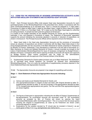 11.3 FORM FOR THE PREPARATION OF HEADWISE APPROPRIATION ACCOUNTS ALONG
WITH OTHER ANCILLARY STATEMENTS AND ACCREDITED AUDIT OFFICERS
11.3.1 Each Principal Accounts Office shall prepare Head wise Appropriation Accounts for each
grant/appropriation of the Ministry/Department in the prescribed form, strictly in accordance with the
given nomenclature/lettering up to sub-head level. That is, it should be prepared in 11 digit codes-
comprising of 4 digits for Major Head, 2 digits for Sub-Major Head, 3 digits for Minor Head and 2 digits
for sub-head. If there is no Sub-Major Head, “00” is taken as the Sub-Major Head digits for uniformity
of coding provisions. A sample has been given for guidance at Annexure-I.
It is based on the budget estimates as per Detailed Demands for Grants and the Supplementary
estimates, if any, and prepared in thousands of rupees. The ‘Statement of Recoveries’ separately
supports the account indicating the recoveries adjusted in accounts in reduction of expenditure, as
shown in Annexure-II. The Principal Accounts Offices will be required to ensure the following:
1. Major Head totals in the Head wise Appropriation Accounts and the provisions of recoveries
shown as reduction of expenditure are strictly in conformity with the Major Head totals shown in the
Gross Budget Estimates and the recoveries in the Main Demands for Grants presented to Parliament
by Ministry of Finance, respectively. If any discrepancy is observed in the two sets of documents viz.
Main Demands for Grants and Detailed Demands for Grants, it should invariably be brought to the
notice of Administrative Ministry/Department for issue of necessary corrigendum by Budget Division,
Ministry of Finance. Corrections which lead to opening of heads of accounts will require prior approval
of Budget Division. Other routine corrections may be made by the administrative
Ministries/Departments with the approval of the Financial Adviser of the Ministry.
2. Supplementary Demands for Grants makes provision only up to Major Head level. The distribution
up to sub-head level should therefore, be furnished as received from Administrative
Ministries/Departments. This is to verify the authenticity of supplementary provisions depicted in the
Grant Statement/Head wise Appropriation Accounts.
11.3.2 The Appropriation Accounts are prepared in two stages for expediting audit scrutiny:
Stage - I : Grant Statement of Head wise Appropriation Accounts indicating:
In Col.1
a. Various sub-heads as per Detailed Demands for Grants; and
b. The appropriation/provision in respect of each sub head, with Original denoted by letter ‘O’,
Supplementary denoted by letter ‘S’ and the Surrender or Re-appropriations denoted by letter
‘R’ for charged/voted appropriations and grants. The Plan and Non-Plan appropriations/grants
are shown together.
In Col.2
a. The figures of total grant or appropriation indicating the net effect of Original, Supplementary &
Re-appropriations. As surrendered amounts are accounted under ‘R’, the surrendered
amounts as accepted by Min. of Finance are shown by opening the head
“Surrenders/Withdrawals within Grant/Appropriation”. This is to ensure that the actual grants
including the Original & Supplementary as voted by the Parliament are shown under
concerned segment or section.
b. Explanations for the variation denoted by ‘R’ should also be included in Column1, as per
norms given in Para 11.5.1 e.g. saving/excess was mainly due to...............................”
224
 