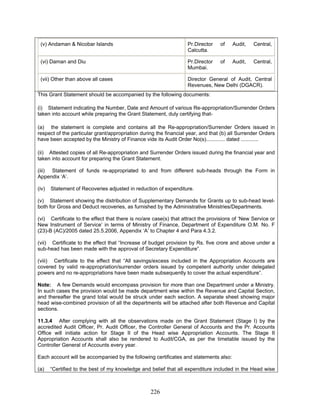 (v) Andaman & Nicobar Islands Pr.Director of Audit, Central,
Calcutta.
(vi) Daman and Diu Pr.Director of Audit, Central,
Mumbai.
(vii) Other than above all cases Director General of Audit, Central
Revenues, New Delhi (DGACR).
This Grant Statement should be accompanied by the following documents:
(i) Statement indicating the Number, Date and Amount of various Re-appropriation/Surrender Orders
taken into account while preparing the Grant Statement, duly certifying that-
(viii) Certificate to the effect that “All savings/excess included in the Appropriation Accounts are
covered by valid re-appropriation/surrender orders issued by competent authority under delegated
powers and no re-appropriations have been made subsequently to cover the actual expenditure”.
11.3.4 After complying with all the observations made on the Grant Statement (Stage I) by the
accredited Audit Officer, Pr. Audit Officer, the Controller General of Accounts and the Pr. Accounts
Office will initiate action for Stage II of the Head wise Appropriation Accounts. The Stage II
Appropriation Accounts shall also be rendered to Audit/CGA, as per the timetable issued by the
Controller General of Accounts every year.
(a) the statement is complete and contains all the Re-appropriation/Surrender Orders issued in
respect of the particular grant/appropriation during the financial year, and that (b) all Surrender Orders
have been accepted by the Ministry of Finance vide its Audit Order No(s)............. dated ............
(ii) Attested copies of all Re-appropriation and Surrender Orders issued during the financial year and
taken into account for preparing the Grant Statement.
(iii) Statement of funds re-appropriated to and from different sub-heads through the Form in
Appendix ‘A’.
(iv) Statement of Recoveries adjusted in reduction of expenditure.
(v) Statement showing the distribution of Supplementary Demands for Grants up to sub-head level-
both for Gross and Deduct recoveries, as furnished by the Administrative Ministries/Departments.
(vi) Certificate to the effect that there is no/are case(s) that attract the provisions of ‘New Service or
New Instrument of Service’ in terms of Ministry of Finance, Department of Expenditure O.M. No. F
(23)-B (AC)/2005 dated 25.5.2006, Appendix ‘A’ to Chapter 4 and Para 4.3.2.
(vii) Certificate to the effect that “Increase of budget provision by Rs. five crore and above under a
sub-head has been made with the approval of Secretary Expenditure”.
Note: A few Demands would encompass provision for more than one Department under a Ministry.
In such cases the provision would be made department wise within the Revenue and Capital Section,
and thereafter the grand total would be struck under each section. A separate sheet showing major
head wise-combined provision of all the departments will be attached after both Revenue and Capital
sections.
Each account will be accompanied by the following certificates and statements also:
(a) “Certified to the best of my knowledge and belief that all expenditure included in the Head wise
226
 