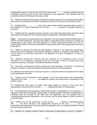 Appropriation Accounts: Union Government (Civil): for the year ............... has been sanctioned by the
competent authority (except for the cases mentioned in the Appendix). This certificate shall be
recorded at the end of the body of the Account itself.
(b) Statement showing Reconciliation of expenditure figures included in the Head wise Appropriation
Accounts and the Statement of Central Transactions (Annexure III). It will be duly certified as under-
(g) Certified that all the expenditure incurred during ............... relevant to grant/appropriation
No............. has been included in the Appropriation Account for the year.................., and no
amount/amounts pertaining to it has/have been left unadjusted under any suspense/remittance heads
for want of paid vouchers etc.
(i) Certified that Rs.............................(ths.) shown above agree with the expenditure figures shown in
the Statement of Central Transactions for the year .................. furnished to Controller General of
Accounts.
(ii) Certified that the expenditure figures included in the Head wise Appropriation Accounts stand
reconciled and accepted by the concerned Heads of Departments / Controlling Authorities.
Note:- In the case of composite grants and expenditure incurred by agent Ministries/Departments on
behalf of functional Ministries, sub-head wise details of expenditure will be furnished on monthly and
annual basis by the various accounting agencies viz. PAOs, Accountants General etc. to the Pr.
Chief/Chief/Controllers of Accounts responsible for preparing the Head wise Appropriation Accounts of
these grants.
(c) Statement showing sub-head wise Reconciliation of figures in the Head wise Appropriation
Accounts as well as Statement of Recoveries adjusted in accounts in reduction of expenditure. This
will be done up to and Minor Head wise in the Statement of Central Transactions, as shown in
Annexure IV.
(d) Statement showing the “Amounts met from Advances out of Contingency Fund of India”
(Annexure VI), but remaining un-recouped at the end of the year. If there is no case of any such
advance remaining un-recouped, a Nil statement shall be furnished.
(e) Account(s) of Earmarked Fund(s) containing the brief description of the Fund, its accounting
operation, the year’s receipts and payments along with opening and closing balances.
A certificate in the following form must also be given on a separate sheet to be enclosed with the Head
wise Appropriation Accounts:
(i) “Certified that the earmarked funds included in the Union Government (Civil) Appropriation
Accounts for the year ....................... are eligible for inclusion and have the prior concurrence of the
C&AG of India”.
(ii) “Certified that there is/are no fund(s) which is/are eligible for inclusion in the Union Govt.
Appropriation Accounts (Civil) for the year .............”. (Deleting whichever is not applicable.)
(f) If the expenditure has exceeded the sanctioned provision or appropriation in any segment, viz.
Revenue-Voted, Revenue-Charged, Capital-Voted, or Capital-Charged of the grant or appropriation, a
certificate shall be furnished to the effect that the expenditure has not exceeded due to
misclassification/erroneous adjustment in the accounts, with the actual figures of excess amount in
units also shown.
(h) Reasons for variations between figures of total grant or appropriation in Column I (Original +
227
 