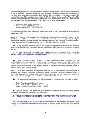 Supplementary) if any, and actual expenditure in Column 3 under various sub-heads will be obtained
by the Pr. Accounts Office from the Budget Wing etc. of the Ministry/Department and incorporated in
the Head wise Appropriation Accounts. Such reasons will be obtained in the cases qualifying for
comments in view of the principles given in para 11.5.1. The copies of Appropriation Accounts will be
sent for audit scrutiny to the accredited Audit Officer, Pr. Audit Officer (DGACR), and the Controller
General of Accounts, duly signed by the Pr. Accounts Officer, as indicated below-
a. Accredited Audit Officer, 2 copies;
b. Pr. Audit Officer (DGACR), 2 copies; and
c. Controller General of Accounts, 2 copies.
(i) Statement indicating major head wise /grant wise totals of the Consolidated Fund of India as
appearing in SCT.
Note: Pr. Accounts Office would prepare Appropriation Accounts of the expenditure incurred by the
Pay & Accounts Offices under its control as well as the expenditure figures reported by the Agent
Departments on behalf of the Functional Department, based upon the sanctions issued by the latter.
This is in terms of this Office Memorandum No.1(8)(7)/86/TA/1099 dt.30-10-1986.
11.3.5 If any important feature is seen in the Head wise Appropriation Accounts, the Principal
Accounts Officer shall bring them to the notice of the Chief Accounting Authority, through the Financial
Adviser.
a. To the Accredited Audit Officer, 2 copies;
11.4 STAGE-III HEADWISE APPROPRIATION ACCOUNTS: DULY AUDITED, AND APPROVED
BY THE CHIEF ACCOUNTING AUTHORITY ON FILE.
11.4.1 After the Appropriation Account of each grant/appropriation pertaining to the
Ministry/Department is audited and “No Comments” certificate is issued by the Audit Officer, the
finalized Account would be put up on file to the Secretary, for his approval. This shall be put up
through the Financial Adviser of the Ministry, bringing to notice any important variations, points or
features arising out of the audit scrutiny.
Note: The Audited Head wise Appropriation Accounts has to be submitted within one week of
receiving ‘No Comments’ certificates from Audit. If the ‘No Comments’ Certificate received is subject to
some Audit Observations, the audit observations must be complied with and the accounts finalized at
the earliest, without waiting for a clear ‘No Comments’ Certificate from Audit.
11.4.2 The copies of the finalized Account will be furnished for condensation at this stage as under :
b. To the Pr.Audit Officer (DGACR), 2 copies; and
c. To the Controller General of Accounts, 2 copies.
11.4.3 The fact that the Chief Accounting Authority has approved the Accounts on file will also be
indicated in the forwarding letters sent with the copies.
11.5 NORMS FOR RECORDING REASONS FOR VARIATIONS AND THEIR PRESENTATION
11.5.1 The sub-heads for which reasons for variations of savings and excesses are required to be
included in the Head wise Appropriation Accounts, will be selected on the following laid down working
principles:
228
 