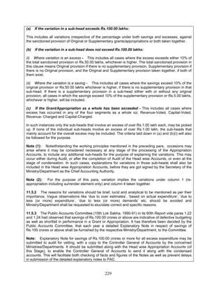 (a) If the variation in a sub-head exceeds Rs.100.00 lakhs:
This includes all variations irrespective of the percentage under both savings and excesses, against
the sanctioned provision of Original or Supplementary grants/appropriations or both taken together.
(b) If the variation in a sub-head does not exceed Rs.100.00 lakhs:
(i) Where variation is an excess - This includes all cases where the excess exceeds either 10% of
the total sanctioned provision or Rs.50.00 lakhs, whichever is higher. The total sanctioned provision in
this clause means Original provision if there is no supplementary provision, Supplementary provision if
there is no Original provision, and the Original and Supplementary provision taken together, if both of
them exist.
(ii) Where the variation is a saving - This includes all cases where the savings exceed 10% of the
original provision or Rs.50.00 lakhs whichever is higher, if there is no supplementary provision in that
sub-head. If there is a supplementary provision in a sub-head either with or without any original
provision, all cases in which the savings exceed 10% of the supplementary provision or Rs.5.00 lakhs,
whichever is higher, will be included.
(c) If the Grant/Appropriation as a whole has been exceeded - This includes all cases where
excess has occurred in any of the four segments as a whole viz. Revenue-Voted, Capital-Voted,
Revenue- Charged and Capital-Charged.
In such instances only the sub-heads that involve an excess of over Rs.1.00 lakh each, may be picked
up. If none of the individual sub-heads involve an excess of over Rs.1.00 lakh, the sub-heads that
mainly account for the overall excess may be included. The criteria laid down in (a) and (b)(i) will also
be followed for the purpose.
Note (1): Notwithstanding the working principles mentioned in the preceding para, occasions may
arise where it may be considered necessary at any stage of the processing of the Appropriation
Accounts, to include any additional sub-heads for the purpose of explaining the variations. This may
occur either during Audit, or after the completion of Audit of the Head wise Accounts, or even at the
stage of condensation. In such cases, explanations for variations in those sub-heads shall also be
included in the Head wise Appropriation Accounts, before they are got signed by the Secretary of the
Ministry/Department as the Chief Accounting Authority.
Note (2): For the purpose of this para, variation implies the variations under column 1 (re-
appropriation including surrender element only) and column 4 taken together.
11.5.2 The reasons for variations should be brief, lucid and analytical to be mentioned as per their
importance. Vague observations like ‘due to over estimates’, ‘based on actual expenditure’, ‘due to
less (or more) expenditure’, ‘due to less (or more) demands’ etc. should be avoided and
Ministry/Department shall be requested to elucidate correct and specific reasons.
11.5.3 The Public Accounts Committee (10th Lok Sabha, 1990-91) in its 60th Report vide paras 1.22
and 1.24 had observed that savings of Rs.100.00 crores or above are indicative of defective budgeting
as well as shortfall in performance in a Grant or Appropriation. It has therefore been decided by the
Public Accounts Committee, that each year a detailed Explanatory Note in respect of savings of
Rs.100 crores or above shall be furnished by the respective Ministry/Department, to the Committee.
Note: Explanatory Note for savings of Rs.100.00 crores or more for all excess expenditure may be
submitted to audit for vetting, with a copy to the Controller General of Accounts by the concerned
Ministries/Departments. It should be submitted along with the Head wise Appropriation Accounts (of
this Stage), to enable the Controller General of Accounts to send it along with the condensed
accounts. This will facilitate both checking of facts and figures of the Notes as well as prevent delays
in submission of the detailed explanatory notes to PAC.
229
 