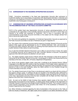 11.6 CORRIGENDUM TO THE HEADWISE APPROPRIATION ACCOUNTS
11.6.1 Corrections necessitated in the Head wise Appropriation Accounts after submission to
Audit/CGA whether due to reconciliation of expenditure with departmental authorities or otherwise and
carried out in the Statement of Central Transactions through Journal Entries, may be communicated to
Audit/CGA in the Format given in Annexure V.
11.7 CONDENSATION OF HEADWISE APPROPRIATION ACCOUNTS IN ACCORDANCE WITH
THE RECOMMENDATIONS OF THE PUBLIC ACCOUNTS COMMITTEE
(viii). As soon as the C&AG of India furnishes three signatory (diglot) copies of the Union Govt.
Appropriation Accounts(Civil) to the President, 10 (diglot) copies will be supplied by the organization of
Controller General of Accounts to the Budget Division of Ministry of Finance. This is done for advance
action towards presentation of the Accounts under Article 151 of the Constitution to Parliament, on
receipt of approval from the President.
(ix). When intimation is received regarding the date of presentation of the Accounts on the Table of
both the Houses of Parliament, 550 di
11.7.1 (i).The audited Head wise Appropriation Accounts of various grants/appropriations will be
condensed by the organization of the Controller General of Accounts in the form in which these are
required to be printed and presented to Parliament. This is done in accordance with the
recommendations of the Public Accounts Committee on the subject and the changes advised from
time to time by the C&AG of India.
(ii). The norms and guidelines for preparation of Condensed Appropriation Accounts as approved by
the Public Accounts Committee to be laid in Parliament are given in Appendix ‘B’.
(iii). Two copies of the condensed accounts shall be signed by Controller General of Accounts and the
balance three copies will be authenticated by the Jt. CGA/Dy.CGA/Asstt. CGA, and furnished to
Principal Audit Officer (DGACR, New Delhi), for obtaining final Audit clearance from the Comptroller &
Auditor General of India, before it is sent for printing.
(iv). In case the Controller General of Accounts is not in office on account of tour or leave, two copies
of Condensed Accounts will be signed by the Addl. Controller General of Accounts. Ex-post-facto
approval of the CGA will however be obtained in all such cases.
(v). Ten (diglot) signatory copies bound in Rexine with the Title embossed in Gold will be signed in
manuscript by the Controller General of Accounts, countersigned on behalf of the Government by the
Secretary to the Govt. of India, Min. of Finance, Department of Expenditure.
(vi). Seven of the signatory (diglot) copies, along with a certificate by the Assistant Director (Official
Language) to the effect that Hindi version is the true translation of the English version appended to it,
will be furnished to DGACR, New Delhi. DGACR will obtain the signatures of the Comptroller & Auditor
General of India on the Audit Certificate, before the C&AG submits it to the President through the
Finance Secretary to the Govt. of India.
(vii). The allotted Government of India Press is simultaneously asked to go ahead with the printing of
the balance ordinary copies. A certificate will also be recorded in the forwarding letter addressed to
DGACR, to the effect that the reconciliation of Grant wise/Major Head wise figures for the purpose of
Union Govt. Appropriation Accounts (Civil) has been completed with the Major and Minor Head wise
figures of the Union Govt. Finance Accounts.
glot copies will be supplied to Lok Sabha Secretariat and 250
230
 