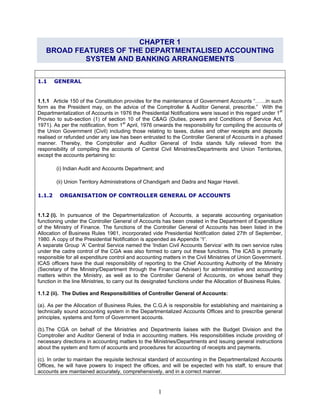 CHAPTER 1
BROAD FEATURES OF THE DEPARTMENTALISED ACCOUNTING
SYSTEM AND BANKING ARRANGEMENTS
1.1 GENERAL
1.1.1 Article 150 of the Constitution provides for the maintenance of Government Accounts “……in such
form as the President may, on the advice of the Comptroller & Auditor General, prescribe.” With the
Departmentalization of Accounts in 1976 the Presidential Notifications were issued in this regard under 1st
Proviso to sub-section (1) of section 10 of the C&AG (Duties, powers and Conditions of Service Act,
1971). As per the notification, from 1st
April, 1976 onwards the responsibility for compiling the accounts of
the Union Government (Civil) including those relating to taxes, duties and other receipts and deposits
realised or refunded under any law has been entrusted to the Controller General of Accounts in a phased
manner. Thereby, the Comptroller and Auditor General of India stands fully relieved from the
responsibility of compiling the accounts of Central Civil Ministries/Departments and Union Territories,
except the accounts pertaining to:
(i) Indian Audit and Accounts Department; and
(ii) Union Territory Administrations of Chandigarh and Dadra and Nagar Haveli.
1.1.2 ORGANISATION OF CONTROLLER GENERAL OF ACCOUNTS
1.1.2 (i). In pursuance of the Departmentalization of Accounts, a separate accounting organisation
functioning under the Controller General of Accounts has been created in the Department of Expenditure
of the Ministry of Finance. The functions of the Controller General of Accounts has been listed in the
Allocation of Business Rules 1961, incorporated vide Presidential Notification dated 27th of September,
1980. A copy of the Presidential Notification is appended as Appendix '1'.
A separate Group ‘A’ Central Service named the ‘Indian Civil Accounts Service’ with its own service rules
under the cadre control of the CGA was also formed to carry out these functions. The ICAS is primarily
responsible for all expenditure control and accounting matters in the Civil Ministries of Union Government.
ICAS officers have the dual responsibility of reporting to the Chief Accounting Authority of the Ministry
(Secretary of the Ministry/Department through the Financial Adviser) for administrative and accounting
matters within the Ministry, as well as to the Controller General of Accounts, on whose behalf they
function in the line Ministries, to carry out its designated functions under the Allocation of Business Rules.
1.1.2 (ii). The Duties and Responsibilities of Controller General of Accounts:
(a). As per the Allocation of Business Rules, the C.G.A is responsible for establishing and maintaining a
technically sound accounting system in the Departmentalized Accounts Offices and to prescribe general
principles, systems and form of Government accounts.
(b).The CGA on behalf of the Ministries and Departments liaises with the Budget Division and the
Comptroller and Auditor General of India in accounting matters. His responsibilities include providing of
necessary directions in accounting matters to the Ministries/Departments and issuing general instructions
about the system and form of accounts and procedures for accounting of receipts and payments.
(c). In order to maintain the requisite technical standard of accounting in the Departmentalized Accounts
Offices, he will have powers to inspect the offices, and will be expected with his staff, to ensure that
accounts are maintained accurately, comprehensively, and in a correct manner.
1
 