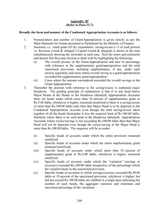 Appendix ‘B’
(Refer to Para 11.7)
Broadly the form and manner of the Condensed Appropriation Accounts is as follows:
1. Nomenclature and number of Grant/Appropriation is given strictly as per the
Main Demands for Grants presented to Parliament by the Ministry of Finance.
2. Summary i.e. voted grant (O+S), expenditure, saving/excess (-+) of cash portion
i.e. Revenue (voted & charged ) Capital (voted & charged) is shown at the start
simultaneously showing the surrender in each case. Next the notes and comments
and therein first Revenue Section is dealt with by highlighting the following:
(i) The overall picture of the Grant/Appropriation and also its percentage
with reference to the supplementary grant/appropriation and the total
sanctioned provisions including supplementary, if any, under each
section separately and cases where overall saving in a grant/appropriation
exceeded the supplementary grant/appropriation.
(ii) Cases where the amount surrendered exceeded the overall savings in the
Grant/Appropriation.
3. Thereafter the position with reference to the saving/excess is explained major
Headwise. The guiding principle of explanation is that if in any head below
Major Heads in the Heads in the Headwise (detailed) Appropriation Accounts
there are heads under which more than 10 percent of supplementary grant or
Rs.5.00 lakhs, whichever is higher, remained unutilized or there is a saving/excess
of more than Rs.100.00 lakhs only then that Major Head is to be depicted in the
Condensed Appropriation Account even though the total saving/excess taken
together of all the heads thereunder is less the required limit of Rs.100.00 lakhs.
Similarly where there is no such head in the Headwise (detailed) Appropriation
Accounts where excess/savings is not exceeding Rs.100.00 lakhs then that Major
Head will not be depicted even though the excess/saving in the Major Head is
more than Rs.100.00 lakhs. The sequence will be as under:
(i) Specific heads of accounts under which the entire provision remained
unutilized.
(ii) Specific heads of accounts under which the entire supplementary grant
remained unutilized.
(iii) Specific heads of accounts under which more than 10 percent of
supplementary grant or Rs.5.00 lakhs, whichever is higher, remained
unutilized.
(iv) Specific heads of accounts under which the “variation” (savings or
excesses) exceeded Rs.100.00 lakhs irrespective of the percentage which
the variation bears to the sanctioned provision.
(v) Specific heads of accounts in which savings/excesses exceeded Rs.50.00
lakhs or 10 percent of the sanctioned provision, whichever is higher, but
did not exceed Rs.100.00 lakhs are clubbed in a single para indicating the
number of such heads, the aggregate variation and minimum and
maximum percentage of the variations.
244
 