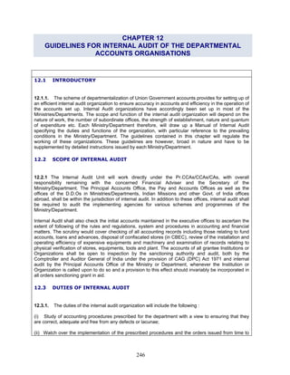 CHAPTER 12
GUIDELINES FOR INTERNAL AUDIT OF THE DEPARTMENTAL
ACCOUNTS ORGANISATIONS
12.1 INTRODUCTORY
12.1.1. The scheme of departmentalization of Union Government accounts provides for setting up of
an efficient internal audit organization to ensure accuracy in accounts and efficiency in the operation of
the accounts set up. Internal Audit organizations have accordingly been set up in most of the
Ministries/Departments. The scope and function of the internal audit organization will depend on the
nature of work, the number of subordinate offices, the strength of establishment, nature and quantum
of expenditure etc. Each Ministry/Department therefore, will draw up a Manual of Internal Audit
specifying the duties and functions of the organization, with particular reference to the prevailing
conditions in the Ministry/Department. The guidelines contained in this chapter will regulate the
working of these organizations. These guidelines are however, broad in nature and have to be
supplemented by detailed instructions issued by each Ministry/Department.
12.2 SCOPE OF INTERNAL AUDIT
12.2.1 The Internal Audit Unit will work directly under the Pr.CCAs/CCAs/CAs, with overall
responsibility remaining with the concerned Financial Adviser and the Secretary of the
Ministry/Department. The Principal Accounts Office, the Pay and Accounts Offices as well as the
offices of the D.D.Os in Ministries/Departments, Indian Missions and other Govt. of India offices
abroad, shall be within the jurisdiction of internal audit. In addition to these offices, internal audit shall
be required to audit the implementing agencies for various schemes and programmes of the
Ministry/Department.
Internal Audit shall also check the initial accounts maintained in the executive offices to ascertain the
extent of following of the rules and regulations, system and procedures in accounting and financial
matters. The scrutiny would cover checking of all accounting records including those relating to fund
accounts, loans and advances, disposal of confiscated stores (in CBEC), review of the installation and
operating efficiency of expensive equipments and machinery and examination of records relating to
physical verification of stores, equipments, tools and plant. The accounts of all grantee Institutions or
Organizations shall be open to inspection by the sanctioning authority and audit, both by the
Comptroller and Auditor General of India under the provision of CAG (DPC) Act 1971 and internal
audit by the Principal Accounts Office of the Ministry or Department, whenever the Institution or
Organization is called upon to do so and a provision to this effect should invariably be incorporated in
all orders sanctioning grant in aid.
12.3 DUTIES OF INTERNAL AUDIT
12.3.1. The duties of the internal audit organization will include the following :
(i) Study of accounting procedures prescribed for the department with a view to ensuring that they
are correct, adequate and free from any defects or lacunae;
(ii) Watch over the implementation of the prescribed procedures and the orders issued from time to
246
 