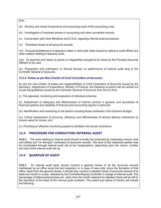 time;
(iii) Scrutiny and check of payments and accounting work of the accounting units;
(iv) Investigation of important arrears in accounting and other connected records;
(v) Coordination with other Ministries and C.G.A. regarding internal audit procedures;
(vi) Periodical review of all accounts records;
(vii) Pursuance/settlement of objections taken in test audit notes issued by statutory audit offices and
other matters relating to statutory audit;
(viii) To examine and report on points or irregularities brought to its notice by the Principal Accounts
Office/P.A.Os; and
(ix) Preparation and submission of ‘Annual Review’ on performance of internal audit wing to the
Controller General of Accounts.
12.3.2 Duties as per New Charter of Chief Controllers of Accounts :
As per the new charter of duties and responsibilities of Chief Controllers of Accounts issued by the
Secretary, Department of Expenditure, Ministry of Finance, the following functions will be carried out
as per the guidelines issued by the Controller General of Accounts from time to time.
(i). The appraisal, monitoring and evaluation of individual schemes;
(ii). Assessment of adequacy and effectiveness of internal controls in general, and soundness of
financial systems and reliability of financial and accounting reports in particular;
(iii). Identification and monitoring of risk factors including those contained in the Outcome Budget;
(iv). Critical assessment of economy, efficiency and effectiveness of service delivery mechanism to
ensure value for money; and
(v). Providing an effective monitoring system to facilitate mid course corrections.
12.4 PROCEDURE FOR CONDUCTING INTERNAL AUDIT
12.4.1. The work relating to internal audit should normally be conducted by inspecting various units
and offices and "on the-spot" verification of accounts records. The work of the inspection parties may
be coordinated through internal audit cell at the headquarters, depending upon the nature, number
and size of the internal audit set up.
12.5 QUANTUM OF AUDIT
12.5.1. An internal audit party should conduct a general review of all the accounts records
maintained by an office since the last inspection or in case of new units, since the formation of that
office. Apart from the general review, it should also conduct a detailed check of accounts records of at
least one month in a year, selected by the Controller/Deputy Controller in charge of internal audit. The
percentage of bills/vouchers/cases etc. other than the month selected for detailed check will be left to
the discretion of the Head of the internal audit unit/team. The extent and nature of checks will include
the following:
247
 