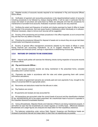 (a) Detailed scrutiny of accounts records required to be maintained in Pay and Accounts Offices/
DDOs offices;
(b) Verification of payment and accounting procedures in the departmentalized system of accounts
including procedures to be followed by cheque drawing DDOs. It will be seen in particular that the
scope and extent of pre-check and post-check by PAOs are adequate and that the procedures for
maintenance of provident fund accounts, finalization of pension cases etc are duly observed.
(d) Recoveries and deductions made from the bills are in order;
(h) Various Broadsheets, Objection Books and Calendar of Returns are being maintained properly. It
will further be seen that the broadsheets are closed regularly on monthly basis, differences between
Broadsheets and Ledger figures are analyzed and steps taken for their expeditious clearance;
(i) The balances outstanding under various Debt, Deposit, Suspense and Remittance heads are
reviewed at periodical intervals and steps taken to clear them as expeditiously as possible;
(c) Verifying the extent and frequency of controls and checks exercised by head of office to locate
any lacunae in the procedures, that may cause frauds or defalcations either individually or in collusion.
Wherever necessary, steps to remove such lacunae will be suggested;
(d) Scrutiny of the sanctioning and purchase procedures in the office inspected, so as to ensure that
they are free from any defect or lacunae;
(e) Checking the procedures followed for disposal of assets etc to ensure they are as per laid down
condemnation and disposal procedures;
(f) Scrutiny of general office management procedures adopted by the heads of offices in areas
having financial and accounting implications, so as to suggest measures for tightening up
administrative and financial control, savings in expenditure or streamlining of accounting.
12.6 NATURE OF CHECKS TO BE EXERCISED
12.6.1 Internal audit parties will exercise the following checks during inspection of accounts records
of various offices:
(A) Pay and Accounts Offices :
(a) All the required accounts records are being maintained in the prescribed forms, compiled
accurately and in correct manner;
(b) Payments are made in accordance with the rules and orders governing them with correct
arithmetical calculations;
(c) Last claims of government servants are correctly paid and over payments if any, brought to the
notice of concerned DDO for appropriate action;
(e) Pay fixations are correct;
(f) All payments and receipts are duly accounted for;
(g) All transactions are accounted under the correct heads of account and the classification checked
by the JAO/AAO/AO/Sr.AO to the extent prescribed. No unauthorized head of account is operated in
the Classified Abstract/Consolidated Abstract;
248
 