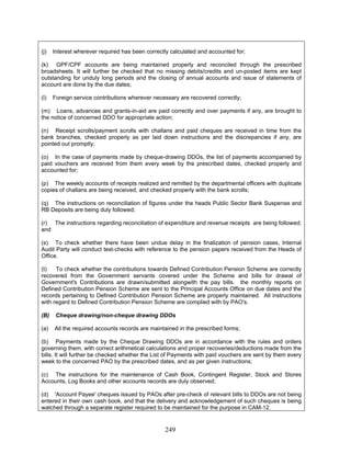 (j) Interest wherever required has been correctly calculated and accounted for;
(k) GPF/CPF accounts are being maintained properly and reconciled through the prescribed
broadsheets. It will further be checked that no missing debits/credits and un-posted items are kept
outstanding for unduly long periods and the closing of annual accounts and issue of statements of
account are done by the due dates;
(l) Foreign service contributions wherever necessary are recovered correctly;
(m) Loans, advances and grants-in-aid are paid correctly and over payments if any, are brought to
the notice of concerned DDO for appropriate action;
(n) Receipt scrolls/payment scrolls with challans and paid cheques are received in time from the
bank branches, checked properly as per laid down instructions and the discrepancies if any, are
pointed out promptly;
(o) In the case of payments made by cheque-drawing DDOs, the list of payments accompanied by
paid vouchers are received from them every week by the prescribed dates, checked properly and
accounted for;
(p) The weekly accounts of receipts realized and remitted by the departmental officers with duplicate
copies of challans are being received, and checked properly with the bank scrolls;
(q) The instructions on reconciliation of figures under the heads Public Sector Bank Suspense and
RB Deposits are being duly followed;
(c) The instructions for the maintenance of Cash Book, Contingent Register, Stock and Stores
Accounts, Log Books and other accounts records are duly observed;
(d) 'Account Payee' cheques issued by PAOs after pre-check of relevant bills to DDOs are not being
entered in their own cash book, and that the delivery and acknowledgement of such cheques is being
watched through a separate register required to be maintained for the purpose in CAM-12.
(r) The instructions regarding reconciliation of expenditure and revenue receipts are being followed;
and
(s) To check whether there have been undue delay in the finalization of pension cases, Internal
Audit Party will conduct test-checks with reference to the pension papers received from the Heads of
Office.
(t) To check whether the contributions towards Defined Contribution Pension Scheme are correctly
recovered from the Government servants covered under the Scheme and bills for drawal of
Government's Contributions are drawn/submitted alongwith the pay bills. the monthly reports on
Defined Contribution Pension Scheme are sent to the Principal Accounts Office on due dates and the
records pertaining to Defined Contribution Pension Scheme are properly maintained. All instructions
with regard to Defined Contribution Pension Scheme are complied with by PAO's.
(B) Cheque drawing/non-cheque drawing DDOs
(a) All the required accounts records are maintained in the prescribed forms;
(b) Payments made by the Cheque Drawing DDOs are in accordance with the rules and orders
governing them, with correct arithmetical calculations and proper recoveries/deductions made from the
bills. It will further be checked whether the List of Payments with paid vouchers are sent by them every
week to the concerned PAO by the prescribed dates, and as per given instructions;
249
 