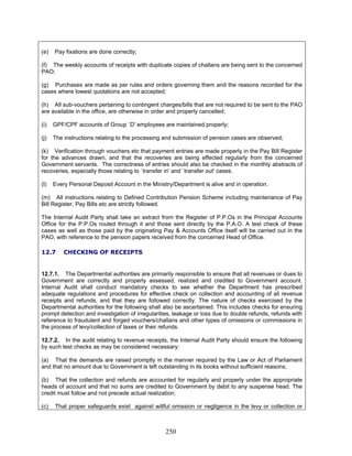 (e) Pay fixations are done correctly;
(f) The weekly accounts of receipts with duplicate copies of challans are being sent to the concerned
PAO;
(g) Purchases are made as per rules and orders governing them and the reasons recorded for the
cases where lowest quotations are not accepted;
(h) All sub-vouchers pertaining to contingent charges/bills that are not required to be sent to the PAO
are available in the office, are otherwise in order and properly cancelled;
(i) GPF/CPF accounts of Group `D' employees are maintained properly;
(j) The instructions relating to the processing and submission of pension cases are observed;
(k) Verification through vouchers etc that payment entries are made properly in the Pay Bill Register
for the advances drawn, and that the recoveries are being effected regularly from the concerned
Government servants. The correctness of entries should also be checked in the monthly abstracts of
recoveries, especially those relating to `transfer in' and `transfer out' cases.
(l) Every Personal Deposit Account in the Ministry/Department is alive and in operation.
(m) All instructions relating to Defined Contribution Pension Scheme including maintenance of Pay
Bill Register, Pay Bills etc are strictly followed.
The Internal Audit Party shall take an extract from the Register of P.P.Os in the Principal Accounts
Office for the P.P.Os routed through it and those sent directly by the P.A.O. A test check of these
cases as well as those paid by the originating Pay & Accounts Office itself will be carried out in the
PAO, with reference to the pension papers received from the concerned Head of Office.
12.7 CHECKING OF RECEIPTS
12.7.1. The Departmental authorities are primarily responsible to ensure that all revenues or dues to
Government are correctly and properly assessed, realized and credited to Government account.
Internal Audit shall conduct mandatory checks to see whether the Department has prescribed
adequate regulations and procedures for effective check on collection and accounting of all revenue
receipts and refunds, and that they are followed correctly. The nature of checks exercised by the
Departmental authorities for the following shall also be ascertained. This includes checks for ensuring
prompt detection and investigation of irregularities, leakage or loss due to double refunds, refunds with
reference to fraudulent and forged vouchers/challans and other types of omissions or commissions in
the process of levy/collection of taxes or their refunds.
12.7.2. In the audit relating to revenue receipts, the Internal Audit Party should ensure the following
by such test checks as may be considered necessary:
(a) That the demands are raised promptly in the manner required by the Law or Act of Parliament
and that no amount due to Government is left outstanding in its books without sufficient reasons;
(b) That the collection and refunds are accounted for regularly and properly under the appropriate
heads of account and that no sums are credited to Government by debit to any suspense head. The
credit must follow and not precede actual realization;
(c) That proper safeguards exist against willful omission or negligence in the levy or collection or
250
 