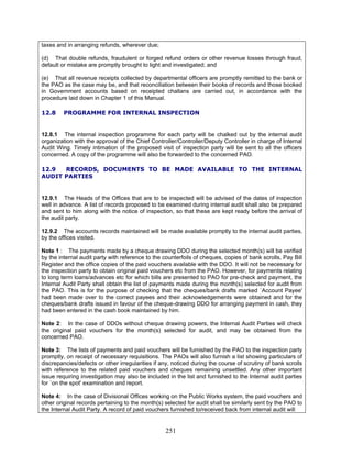 taxes and in arranging refunds, wherever due;
(d) That double refunds, fraudulent or forged refund orders or other revenue losses through fraud,
default or mistake are promptly brought to light and investigated; and
(e) That all revenue receipts collected by departmental officers are promptly remitted to the bank or
the PAO as the case may be, and that reconciliation between their books of records and those booked
in Government accounts based on receipted challans are carried out, in accordance with the
procedure laid down in Chapter 1 of this Manual.
12.8 PROGRAMME FOR INTERNAL INSPECTION
12.8.1 The internal inspection programme for each party will be chalked out by the internal audit
organization with the approval of the Chief Controller/Controller/Deputy Controller in charge of Internal
Audit Wing. Timely intimation of the proposed visit of inspection party will be sent to all the officers
concerned. A copy of the programme will also be forwarded to the concerned PAO.
12.9 RECORDS, DOCUMENTS TO BE MADE AVAILABLE TO THE INTERNAL
AUDIT PARTIES
12.9.1 The Heads of the Offices that are to be inspected will be advised of the dates of inspection
well in advance. A list of records proposed to be examined during internal audit shall also be prepared
and sent to him along with the notice of inspection, so that these are kept ready before the arrival of
the audit party.
12.9.2 The accounts records maintained will be made available promptly to the internal audit parties,
by the offices visited.
Note 1 : The payments made by a cheque drawing DDO during the selected month(s) will be verified
by the internal audit party with reference to the counterfoils of cheques, copies of bank scrolls, Pay Bill
Register and the office copies of the paid vouchers available with the DDO. It will not be necessary for
the inspection party to obtain original paid vouchers etc from the PAO. However, for payments relating
to long term loans/advances etc for which bills are presented to PAO for pre-check and payment, the
Internal Audit Party shall obtain the list of payments made during the month(s) selected for audit from
the PAO. This is for the purpose of checking that the cheques/bank drafts marked `Account Payee'
had been made over to the correct payees and their acknowledgements were obtained and for the
cheques/bank drafts issued in favour of the cheque-drawing DDO for arranging payment in cash, they
had been entered in the cash book maintained by him.
Note 2: In the case of DDOs without cheque drawing powers, the Internal Audit Parties will check
the original paid vouchers for the month(s) selected for audit, and may be obtained from the
concerned PAO.
Note 3: The lists of payments and paid vouchers will be furnished by the PAO to the inspection party
promptly, on receipt of necessary requisitions. The PAOs will also furnish a list showing particulars of
discrepancies/defects or other irregularities if any, noticed during the course of scrutiny of bank scrolls
with reference to the related paid vouchers and cheques remaining unsettled. Any other important
issue requiring investigation may also be included in the list and furnished to the Internal audit parties
for `on the spot' examination and report.
Note 4: In the case of Divisional Offices working on the Public Works system, the paid vouchers and
other original records pertaining to the month(s) selected for audit shall be similarly sent by the PAO to
the Internal Audit Party. A record of paid vouchers furnished to/received back from internal audit will
251
 