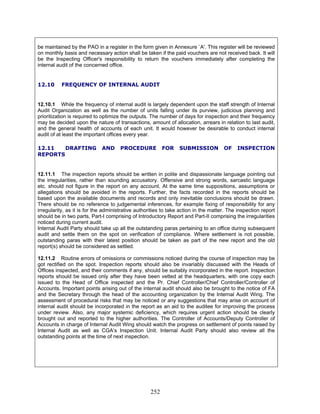 be maintained by the PAO in a register in the form given in Annexure `A'. This register will be reviewed
on monthly basis and necessary action shall be taken if the paid vouchers are not received back. It will
be the Inspecting Officer's responsibility to return the vouchers immediately after completing the
internal audit of the concerned office.
12.10 FREQUENCY OF INTERNAL AUDIT
12.11.2 Routine errors of omissions or commissions noticed during the course of inspection may be
got rectified on the spot. Inspection reports should also be invariably discussed with the Heads of
Offices inspected, and their comments if any, should be suitably incorporated in the report. Inspection
reports should be issued only after they have been vetted at the headquarters, with one copy each
issued to the Head of Office inspected and the Pr. Chief Controller/Chief Controller/Controller of
Accounts. Important points arising out of the internal audit should also be brought to the notice of FA
and the Secretary through the head of the accounting organization by the Internal Audit Wing. The
assessment of procedural risks that may be noticed or any suggestions that may arise on account of
internal audit should be incorporated in the report as an aid to the auditee for improving the process
under review. Also, any major systemic deficiency, which requires urgent action should be clearly
brought out and reported to the higher authorities. The Controller of Accounts/Deputy Controller of
Accounts in charge of Internal Audit Wing should watch the progress on settlement of points raised by
Internal Audit as well as CGA’s Inspection Unit. Internal Audit Party should also review all the
outstanding points at the time of next inspection.
12.10.1 While the frequency of internal audit is largely dependent upon the staff strength of Internal
Audit Organization as well as the number of units falling under its purview, judicious planning and
prioritization is required to optimize the outputs. The number of days for inspection and their frequency
may be decided upon the nature of transactions, amount of allocation, arrears in relation to last audit,
and the general health of accounts of each unit. It would however be desirable to conduct internal
audit of at least the important offices every year.
12.11 DRAFTING AND PROCEDURE FOR SUBMISSION OF INSPECTION
REPORTS
12.11.1 The inspection reports should be written in polite and dispassionate language pointing out
the irregularities, rather than sounding accusatory. Offensive and strong words, sarcastic language
etc. should not figure in the report on any account. At the same time suppositions, assumptions or
allegations should be avoided in the reports. Further, the facts recorded in the reports should be
based upon the available documents and records and only inevitable conclusions should be drawn.
There should be no reference to judgemental inferences, for example fixing of responsibility for any
irregularity, as it is for the administrative authorities to take action in the matter. The inspection report
should be in two parts, Part-I comprising of Introductory Report and Part-II comprising the irregularities
noticed during current audit.
Internal Audit Party should take up all the outstanding paras pertaining to an office during subsequent
audit and settle them on the spot on verification of compliance. Where settlement is not possible,
outstanding paras with their latest position should be taken as part of the new report and the old
report(s) should be considered as settled.
252
 