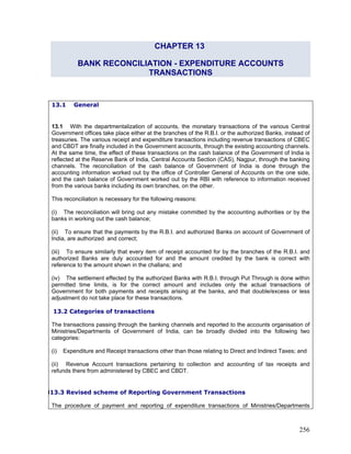 CHAPTER 13
BANK RECONCILIATION - EXPENDITURE ACCOUNTS
TRANSACTIONS
13.1 General
13.1 With the departmentalization of accounts, the monetary transactions of the various Central
Government offices take place either at the branches of the R.B.I. or the authorized Banks, instead of
treasuries. The various receipt and expenditure transactions including revenue transactions of CBEC
and CBDT are finally included in the Government accounts, through the existing accounting channels.
At the same time, the effect of these transactions on the cash balance of the Government of India is
reflected at the Reserve Bank of India, Central Accounts Section (CAS), Nagpur, through the banking
channels. The reconciliation of the cash balance of Government of India is done through the
accounting information worked out by the office of Controller General of Accounts on the one side,
and the cash balance of Government worked out by the RBI with reference to information received
from the various banks including its own branches, on the other.
This reconciliation is necessary for the following reasons:
(i) The reconciliation will bring out any mistake committed by the accounting authorities or by the
banks in working out the cash balance;
(ii) To ensure that the payments by the R.B.I. and authorized Banks on account of Government of
India, are authorized and correct;
(iii) To ensure similarly that every item of receipt accounted for by the branches of the R.B.I. and
authorized Banks are duly accounted for and the amount credited by the bank is correct with
reference to the amount shown in the challans; and
(iv) The settlement effected by the authorized Banks with R.B.I. through Put Through is done within
permitted time limits, is for the correct amount and includes only the actual transactions of
Government for both payments and receipts arising at the banks, and that double/excess or less
adjustment do not take place for these transactions.
13.2 Categories of transactions
The transactions passing through the banking channels and reported to the accounts organisation of
Ministries/Departments of Government of India, can be broadly divided into the following two
categories:
(i) Expenditure and Receipt transactions other than those relating to Direct and Indirect Taxes; and
(ii) Revenue Account transactions pertaining to collection and accounting of tax receipts and
refunds there from administered by CBEC and CBDT.
313.3 Revised scheme of Reporting Government Transactions
The procedure of payment and reporting of expenditure transactions of Ministries/Departments
256
 