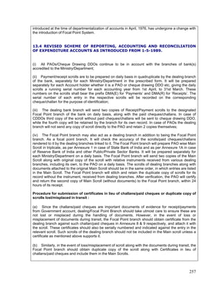 introduced at the time of departmentalization of accounts in April, 1976, has undergone a change with
the introduction of Focal Point System.
13.4 REVISED SCHEME OF REPORTING, ACCOUNTING AND RECONCILIATION
OF EXPENDITURE ACCOUNTS AS INTRODUCED FROM 1-5-1989.
(i) All PAOs/Cheque Drawing DDOs continue to be in account with the branches of bank(s)
accredited to the Ministry/Department;
(ii) Payment/receipt scrolls are to be prepared on daily basis in quadruplicate by the dealing branch
of the bank, separately for each Ministry/Department in the prescribed form. It will be prepared
separately for each Account holder whether it is a PAO or cheque drawing DDO etc, giving the daily
scrolls a running serial number for each accounting year from 1st April, to 31st March. These
numbers on the scrolls shall bear the prefix DMA(E) for ‘Payments’ and DMA(R) for ‘Receipts’. The
serial number of each entry in the respective scrolls will be recorded on the corresponding
cheque/challan for the purpose of identification;
(iii) The dealing bank branch will send two copies of Receipt/Payment scrolls to the designated
Focal Point branch of the bank on daily basis, along with the paid cheques/challans. In case of
CDDOs third copy of the scroll without paid cheques/challans will be sent to cheque drawing DDO,
while the fourth copy will be retained by the branch for its own record. In case of PAOs the dealing
branch will not send any copy of scroll directly to the PAO and retain 2 copies themselves;
(iv) The Focal Point branch may also act as a dealing branch in addition to being the Focal Point
branch. As a focal point branch, It will check the accuracy of the scrolls/paid cheques/challans
rendered to it by the dealing branches linked to it. The Focal Point branch will prepare PAO wise Main
Scroll in triplicate, as per Annexure 1 in case of State Bank of India and as per Annexure 1A in case
of Reserve Bank of India and other Public/Private Sector Banks. It will be prepared separately for
each Ministry/Department on a daily basis. The Focal Point branch will send two copies of the Main
Scroll along with original copy of the scroll with relative instruments received from various dealing
branches, including its own, to the PAO on a daily basis. The scrolls of dealing branches along with
documents attached to the original Main Scroll should be in the same order, in which entries are listed
in the Main Scroll. The Focal Point branch will stitch and retain the duplicate copy of scrolls for its
record without the instrument, received from dealing branches. After verification, the PAO will certify
and return the second copy of Main Scroll (without documents) to the Focal Point branch, within 24
hours of its receipt.
Procedure for submission of certificates in lieu of challans/paid cheques or duplicate copy of
scrolls lost/misplaced in transit :
(a) Since the challans/paid cheques are important documents of evidence for receipt/payments
from Government account, dealing/Focal Point Branch should take utmost care to ensure these are
not lost or misplaced during the handling of documents. However, in the event of loss or
misplacement of documents during transit, the Focal Point branch should obtain certificate from the
dealing branch against such challan/paid cheques in Annexure 8 & 9 respectively, and attach it with
the scroll. These certificates should also be serially numbered and indicated against the entry in the
relevant scroll. Such scrolls of the dealing branch should not be included in the Main scroll unless a
certificate as mentioned above supports it.
(b) Similarly, in the event of loss/misplacement of scroll along with the documents during transit, the
Focal Point branch should obtain duplicate copy of the scroll along with Certificates in lieu of
challans/paid cheques and include them in the Main Scrolls.
257
 