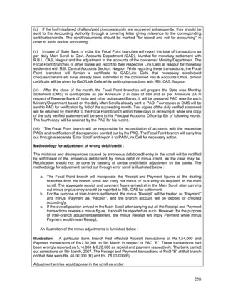(c) If the lost/misplaced challans/paid cheques/scrolls are recovered subsequently, they should be
sent to the Accounting Authority through a covering letter giving reference to the corresponding
certificates/scrolls. The scroll/documents should be marked “for record and not for accounting” in
order to avoid double accounting.
(v) In case of State Bank of India, the Focal Point branches will report the total of transactions as
per daily Main Scroll to Govt. Accounts Department (GAD), Mumbai for monetary settlement with
R.B.I., CAS, Nagpur and the adjustment in the accounts of the concerned Ministry/Department. The
Focal Point branches of other Banks will report to their respective Link Cells at Nagpur for monetary
settlement with RBI, Central Accounts Section, Nagpur. While reporting these transactions, the Focal
Point branches will furnish a certificate to GAD/Link Cells that necessary scrolls/paid
cheques/challans etc have already been submitted to the concerned Pay & Accounts Office. Similar
certificate will be given by GAD/Link Cells while settling transactions with RBI, CAS, Nagpur.
(vi) After the close of the month, the Focal Point branches will prepare the Date wise Monthly
Statement (DMS) in quintuplicate as per Annexure 2 in case of SBI and as per Annexure 2A in
respect of Reserve Bank of India and other authorized Banks. It will be prepared PAO wise for each
Ministry/Department based on the daily Main Scrolls already sent to PAO. Four copies of DMS will be
sent to PAO for verification by 3rd of the succeeding month. Two copies of the duly verified statement
will be returned by the PAO to the Focal Point branch within three days of receiving it, while one copy
of the duly verified statement will be sent to his Principal Accounts Office by 8th of following month.
The fourth copy will be retained by the PAO for his record.
(vii) The Focal Point branch will be responsible for reconciliation of accounts with the respective
PAOs and rectification of discrepancies pointed out by the PAO. The Focal Point branch will carry this
out through a separate ‘Error Scroll’ and report it to PAO/Link Cell for necessary action.
Methodology for adjustment of wrong debit/credit :
The mistakes and discrepancies caused by erroneous debit/credit entry in the scroll will be rectified
by withdrawal of the erroneous debit/credit by minus debit or minus credit, as the case may be.
Rectification should not be done by passing of contra credit/debit adjustment by the banks. The
methodology for adjustment carried out through error scroll is illustrated below :
a. The Focal Point branch will incorporate the Receipt and Payment figures of the dealing
branches from the branch scroll and carry out minus or plus entry as required, in the main
scroll. The aggregate receipt and payment figure arrived at in the Main Scroll after carrying
out minus or plus entry should be reported to RBI, CAS for settlement.
b. For the purpose of inter-branch settlement, the minus “Receipt” will be treated as “Payment”
and minus “Payment as “Receipt”, and the branch account will be debited or credited
accordingly.
c. If the overall position arrived in the Main Scroll after carrying out all the Receipt and Payment
transactions reveals a minus figure, it should be reported as such. However, for the purpose
of inter-branch adjustment/settlement, the minus Receipt will imply Payment while minus
Payment would mean Receipt.
An illustration of the minus adjustments is furnished below :
Illustration: A particular bank branch had effected Receipt transactions of Rs.1,54,000 and
Payment transactions of Rs.2,60,000 on 5th March in respect of PAO “B”. These transactions had
been wrongly reported as 5,14,000 & 6,20,000 as receipt and payment respectively. The bank carried
out corrections on 9th March, 2007. The Receipt and Payment transactions of PAO “B” at that branch
on that date were Rs. 48,00,000 (R) and Rs. 78,00,000(P).
Adjustment entries would appear in the scroll as under:
258
 