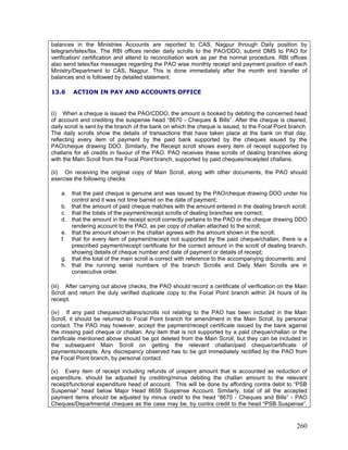 balances in the Ministries Accounts are reported to CAS, Nagpur through Daily position by
telegram/telex/fax. The RBI offices render daily scrolls to the PAO/DDO, submit DMS to PAO for
verification/ certification and attend to reconciliation work as per the normal procedure. RBI offices
also send telex/fax messages regarding the PAO wise monthly receipt and payment position of each
Ministry/Department to CAS, Nagpur. This is done immediately after the month end transfer of
balances and is followed by detailed statement.
13.6 ACTION IN PAY AND ACCOUNTS OFFICE
(i) When a cheque is issued the PAO/CDDO, the amount is booked by debiting the concerned head
of account and crediting the suspense head “8670 - Cheques & Bills”. After the cheque is cleared,
daily scroll is sent by the branch of the bank on which the cheque is issued, to the Focal Point branch.
The daily scrolls show the details of transactions that have taken place at the bank on that day,
reflecting every item of payment by the paid bank supported by the cheques issued by the
PAO/cheque drawing DDO. Similarly, the Receipt scroll shows every item of receipt supported by
challans for all credits in favour of the PAO. PAO receives these scrolls of dealing branches along
with the Main Scroll from the Focal Point branch, supported by paid cheques/receipted challans.
(ii) On receiving the original copy of Main Scroll, along with other documents, the PAO should
exercise the following checks:
a. that the paid cheque is genuine and was issued by the PAO/cheque drawing DDO under his
control and it was not time barred on the date of payment;
b. that the amount of paid cheque matches with the amount entered in the dealing branch scroll;
c. that the totals of the payment/receipt scrolls of dealing branches are correct;
d. that the amount in the receipt scroll correctly pertains to the PAO or the cheque drawing DDO
rendering account to the PAO, as per copy of challan attached to the scroll;
e. that the amount shown in the challan agrees with the amount shown in the scroll;
f. that for every item of payment/receipt not supported by the paid cheque/challan, there is a
prescribed payment/receipt certificate for the correct amount in the scroll of dealing branch,
showing details of cheque number and date of payment or details of receipt;
g. that the total of the main scroll is correct with reference to the accompanying documents; and
h. that the running serial numbers of the branch Scrolls and Daily Main Scrolls are in
consecutive order.
(iii) After carrying out above checks, the PAO should record a certificate of verification on the Main
Scroll and return the duly verified duplicate copy to the Focal Point branch within 24 hours of its
receipt.
(iv) If any paid cheques/challans/scrolls not relating to the PAO has been included in the Main
Scroll, it should be returned to Focal Point branch for amendment in the Main Scroll, by personal
contact. The PAO may however, accept the payment/receipt certificate issued by the bank against
the missing paid cheque or challan. Any item that is not supported by a paid cheque/challan or the
certificate mentioned above should be got deleted from the Main Scroll, but they can be included in
the subsequent Main Scroll on getting the relevant challan/paid cheque/certificate of
payments/receipts. Any discrepancy observed has to be got immediately rectified by the PAO from
the Focal Point branch, by personal contact.
(v) Every item of receipt including refunds of unspent amount that is accounted as reduction of
expenditure, should be adjusted by crediting/minus debiting the challan amount to the relevant
receipt/functional expenditure head of account. This will be done by affording contra debit to “PSB
Suspense” head below Major Head 8658 Suspense Account. Similarly, total of all the accepted
payment items should be adjusted by minus credit to the head “8670 - Cheques and Bills” - PAO
Cheques/Departmental cheques as the case may be, by contra credit to the head “PSB Suspense”.
260
 
