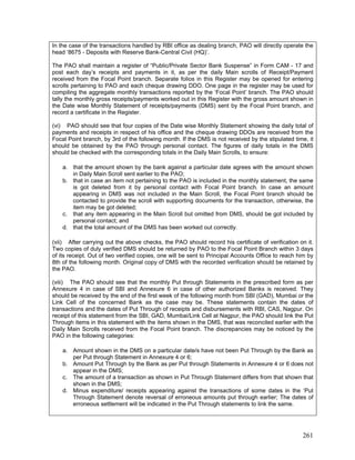 In the case of the transactions handled by RBI office as dealing branch, PAO will directly operate the
head ‘8675 - Deposits with Reserve Bank-Central Civil (HQ)’.
The PAO shall maintain a register of “Public/Private Sector Bank Suspense” in Form CAM - 17 and
post each day’s receipts and payments in it, as per the daily Main scrolls of Receipt/Payment
received from the Focal Point branch. Separate folios in this Register may be opened for entering
scrolls pertaining to PAO and each cheque drawing DDO. One page in the register may be used for
compiling the aggregate monthly transactions reported by the ‘Focal Point’ branch. The PAO should
tally the monthly gross receipts/payments worked out in this Register with the gross amount shown in
the Date wise Monthly Statement of receipts/payments (DMS) sent by the Focal Point branch, and
record a certificate in the Register.
(vi) PAO should see that four copies of the Date wise Monthly Statement showing the daily total of
payments and receipts in respect of his office and the cheque drawing DDOs are received from the
Focal Point branch, by 3rd of the following month. If the DMS is not received by the stipulated time, it
should be obtained by the PAO through personal contact. The figures of daily totals in the DMS
should be checked with the corresponding totals in the Daily Main Scrolls, to ensure:
a. that the amount shown by the bank against a particular date agrees with the amount shown
in Daily Main Scroll sent earlier to the PAO;
b. that in case an item not pertaining to the PAO is included in the monthly statement, the same
is got deleted from it by personal contact with Focal Point branch. In case an amount
appearing in DMS was not included in the Main Scroll, the Focal Point branch should be
contacted to provide the scroll with supporting documents for the transaction, otherwise, the
item may be got deleted;
c. that any item appearing in the Main Scroll but omitted from DMS, should be got included by
personal contact; and
d. that the total amount of the DMS has been worked out correctly.
(vii) After carrying out the above checks, the PAO should record his certificate of verification on it.
Two copies of duly verified DMS should be returned by PAO to the Focal Point Branch within 3 days
of its receipt. Out of two verified copies, one will be sent to Principal Accounts Office to reach him by
8th of the following month. Original copy of DMS with the recorded verification should be retained by
the PAO.
(viii) The PAO should see that the monthly Put through Statements in the prescribed form as per
Annexure 4 in case of SBI and Annexure 6 in case of other authorized Banks is received. They
should be received by the end of the first week of the following month from SBI (GAD), Mumbai or the
Link Cell of the concerned Bank as the case may be. These statements contain the dates of
transactions and the dates of Put Through of receipts and disbursements with RBI, CAS, Nagpur. On
receipt of this statement from the SBI, GAD, Mumbai/Link Cell at Nagpur, the PAO should link the Put
Through items in this statement with the items shown in the DMS, that was reconciled earlier with the
Daily Main Scrolls received from the Focal Point branch. The discrepancies may be noticed by the
PAO in the following categories:
a. Amount shown in the DMS on a particular date/s have not been Put Through by the Bank as
per Put through Statement in Annexure 4 or 6;
b. Amount Put Through by the Bank as per Put through Statements in Annexure 4 or 6 does not
appear in the DMS;
c. The amount of a transaction as shown in Put Through Statement differs from that shown that
shown in the DMS;
d. Minus expenditure/ receipts appearing against the transactions of some dates in the ‘Put
Through Statement denote reversal of erroneous amounts put through earlier; The dates of
erroneous settlement will be indicated in the Put Through statements to link the same.
261
 