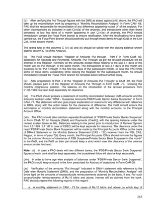 (ix) After verifying the Put Through figures with the DMS as stated against (viii) above, the PAO will
take up the reconciliation work by preparing a “Monthly Reconciliation Analysis” in Form CAM- 68.
PAO shall be responsible for reconciliation of any difference appearing in part ’A’ of the analysis. For
other discrepancies as indicated in part C(vi)(b) of the analysis, and transactions other than those
pertaining to last few days of a month appearing in part C(vi)(a) of analysis, the PAO should
immediately contact the Focal Point branch to ensure rectification. After the rectifications have been
carried out, the Focal Point branch should positively put through these items through GAD or the Link
Cell, in the second month.
The grand total of the columns C (vi) (a) and (b) should be tallied with the closing balance shown
against column C (v) of the Analysis.
(x) The PAO should maintain “Register of Amounts Put through - Part I” in Form CAM- 69,
separately for Receipts and Payments. Amounts ‘Put Through’ as per the revised procedure will be
entered in this Register. Normally all the amounts except those relating to the last 3-4 days of the
month will be ‘Put through’ in the same month. The transactions of last 3-4 days of the month are
expected to be ‘Put Through’ in the first few days of the subsequent month. In case the PAO finds
some of these items outstanding while closing the Register for the subsequent month, he should
immediately contact the ‘Focal Point’ branch for remedial action without further delay.
(xi) After preparation of Part -I of the “Register of Amounts Put Through" in CAM -69, the PAO
should prepare part II of the Register of Amounts Put Through in Form CAM -70, showing the
monthly progressive position. The balance on the introduction of the revised procedure from
01.05.1989 has been kept separately for clearance.
(xii) The PAO should prepare a statement of monthly reconciliation between DMS amounts and the
amounts booked under “8658 - Suspense Accounts-PSB/Private Sector Banks Suspense” in Form
CAM- 71. The statement will also give proper explanation or reasons for any difference with reference
to DMS, along with the action taken for the clearance of difference. The PAO should ensure the
submission of monthly reconciliation statement along with the monthly accounts, to the Principal
Account Office.
(xiii) The PAO should also maintain separate Broadsheet of “PSB/Private Sector Banks Suspense”
in Form CAM- 72 for Receipts (Debit) and Payments (Credit)], with the opening balance under the
revised system taken as NIL. Balances relating to the period prior to introduction of Revised System
from 1.5.1989 (1.11.87 in case of CBEC) will be kept separate for clearance. The clearance under the
head ‘PSB/Private Sector Bank Suspense’ will be made by the Principal Accounts Office on the basis
of DMA-2 Statement or the Monthly Balance Statement (CAS - 122) received from the RBI, CAS,
Nagpur, in terms of para 7(ii). Every month, the Principal Accounts Office should intimate the figures
for the column “Amount of clearance of PSB Suspense/Private Sector Bank Suspense in the month”
to the PAO, and the PAO on their part should keep a strict watch over the clearance of the balance
amount under this head.
Note : (i) In case a PAO deals with two different banks, the ‘PSB/Private Sector Bank Suspense’
figures of each bank shall be kept separately, the broadsheet folios will also be kept separately.
(xiv) In order to have age wise analysis of balances under “PSB/Private Sector Bank Suspense”,
the PAO should keep a record in the form prescribed for Abstract of objections in Form CAM-26.
(xv) Verification of the amounts “Put through” indicated in DMA-I statement with reference to the
Date wise Monthly Statement (DMS), and the preparation of “Monthly Reconciliation Analysis” will
throw light on the amounts of excess/double reimbursements obtained by the bank, if any. For such
excess/double reimbursements of Rs.10 lakhs and above, interest will be claimed from the bank.
PAO should prepare the following reports in this regard :
a. A monthly statement in CAM - 73 for cases of Rs.10 lakhs and above on which levy of
262
 