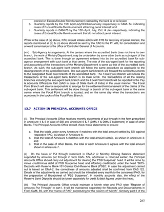 interest on Excess/Double Reimbursement claimed by the bank is to be levied;
b. Quarterly reports by the 15th April/July/October/January respectively in CAM- 74, indicating
cases of Excess/Double Reimbursement attracting penal interest; and
c. Quarterly reports in CAM-75 by the 15th April, July, Oct. & Jan respectively, indicating the
cases of Excess/Double Reimbursement that do not attract penal interest.
While in the case of (a) above, PAO should initiate action with FPB for recovery of penal interest, the
reports mentioned at (b) & (c) above should be sent by the PAO to the Pr. AO, for consolidation and
onward transmission to the office of Controller General of Accounts.
(xvi) Sub-Agency Arrangements: At the centers where the accredited bank does not have its own
branch, the work of Ministry/Department, may be undertaken by some other bank as sub-agent of the
accredited bank. This is done through an agreement entered into by the accredited bank for sub-
agency arrangement with such bank at that centre. The role of the sub-agent bank for the reporting
and accounting of the transactions of the Ministry/Department is same as that of the accredited bank
branch. As such, the sub-agent bank branch will follow the same procedure as applicable to the
dealing branch of the accredited bank. The sub-agent bank branch will forward the scrolls/documents
to the designated focal point branch of the accredited bank. The Focal Point Branch will include the
transactions of the sub-agent bank branch in its main scroll. The transactions of all the dealing
branches including the sub-agent bank branch and the Focal Point branch will be reported to the Pay
& Accounts Office/Link Cell (GAD in case of State Bank of India) in the usual manner. The Focal
Point Branch will also be responsible to arrange for the settlement/reimbursement of the claims of the
sub-agent bank. This settlement will be done through a branch of the sub-agent bank at the same
centre where the Focal Point branch is located, and on the same day when the transactions are
accounted in the books of the Focal Point Branch.
(ii) On the basis of Put through statement in DMA-2 or Monthly Closing Balance statement
supported by amounts put through in form CAS- 122, whichever is received earlier, the Principal
Accounts Office should carry out adjustment for clearing the ‘PSB Suspense’ head. It will be done by
minus credit/minus debit of PSB Suspense head and affording credit/debit under the head “8675-
Deposits with Reserve Bank-101-Central Civil-Reserve Bank (PSB)”. In case the adjustment carried
out is based on DMA-2, the correctness of amounts adjusted shall be confirmed from CAS-122.
Details of the adjustments so carried out should be intimated every month to the concerned PAO, for
the preparation of Broadsheet of “PSB Suspense”. In monthly accounts also, the effect of the
Reserve Bank Deposits should be taken separately for credit & debit figures under this head.
(iii) The Principal Accounts Office should maintain a Month wise and PAO wise “Register of
Amounts Put Through” in part I. It will be maintained separately for Receipts and Disbursements in
Form CAM- 69, with the “Name of PAO” substitutin
13.7 ACTION IN PRINCIPAL ACCOUNTS OFFICE
(i) The Principal Accounts Office receives monthly statements of put through in the form prescribed
in Annexure 4 & 5 in case of SBI and Annexure 6 & 7 (DMA-1 & DMA-2 Statement) in case of other
Banks. The Principal Accounts Office should check these statements to ensure:
a. That the totals under every Annexure 4 matches with the total amount settled by SBI against
respective PAO, as shown in Annexure 5;
b. That the total of Annexure 5 matches with the total amount settled, as shown in Annexure 3;
and
c. That in the case of other Banks, the total of each Annexure 6 agrees with the total amount
shown in Annexure 7.
g for the column of “Month”. Similarly part II of the
263
 