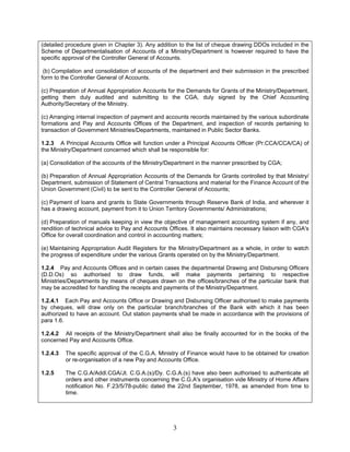 (detailed procedure given in Chapter 3). Any addition to the list of cheque drawing DDOs included in the
Scheme of Departmentalisation of Accounts of a Ministry/Department is however required to have the
specific approval of the Controller General of Accounts.
(b) Compilation and consolidation of accounts of the department and their submission in the prescribed
form to the Controller General of Accounts.
(c) Preparation of Annual Appropriation Accounts for the Demands for Grants of the Ministry/Department,
getting them duly audited and submitting to the CGA, duly signed by the Chief Accounting
Authority/Secretary of the Ministry.
(c) Arranging internal inspection of payment and accounts records maintained by the various subordinate
formations and Pay and Accounts Offices of the Department, and inspection of records pertaining to
transaction of Government Ministries/Departments, maintained in Public Sector Banks.
1.2.3 A Principal Accounts Office will function under a Principal Accounts Officer (Pr.CCA/CCA/CA) of
the Ministry/Department concerned which shall be responsible for:
(a) Consolidation of the accounts of the Ministry/Department in the manner prescribed by CGA;
(b) Preparation of Annual Appropriation Accounts of the Demands for Grants controlled by that Ministry/
Department, submission of Statement of Central Transactions and material for the Finance Account of the
Union Government (Civil) to be sent to the Controller General of Accounts;
(c) Payment of loans and grants to State Governments through Reserve Bank of India, and wherever it
has a drawing account, payment from it to Union Territory Governments/ Administrations;
(d) Preparation of manuals keeping in view the objective of management accounting system if any, and
rendition of technical advice to Pay and Accounts Offices. It also maintains necessary liaison with CGA's
Office for overall coordination and control in accounting matters;
(e) Maintaining Appropriation Audit Registers for the Ministry/Department as a whole, in order to watch
the progress of expenditure under the various Grants operated on by the Ministry/Department.
1.2.4 Pay and Accounts Offices and in certain cases the departmental Drawing and Disbursing Officers
(D.D.Os) so authorised to draw funds, will make payments pertaining to respective
Ministries/Departments by means of cheques drawn on the offices/branches of the particular bank that
may be accredited for handling the receipts and payments of the Ministry/Department.
1.2.4.1 Each Pay and Accounts Office or Drawing and Disbursing Officer authorised to make payments
by cheques, will draw only on the particular branch/branches of the Bank with which it has been
authorized to have an account. Out station payments shall be made in accordance with the provisions of
para 1.6.
1.2.4.2 All receipts of the Ministry/Department shall also be finally accounted for in the books of the
concerned Pay and Accounts Office.
1.2.4.3 The specific approval of the C.G.A. Ministry of Finance would have to be obtained for creation
or re-organisation of a new Pay and Accounts Office.
1.2.5 The C.G.A/Addl.CGA/Jt. C.G.A.(s)/Dy. C.G.A.(s) have also been authorised to authenticate all
orders and other instruments concerning the C.G.A's organisation vide Ministry of Home Affairs
notification No. F.23/5/78-public dated the 22nd September, 1978, as amended from time to
time.
3
 