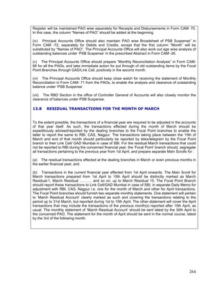 Register will be maintained PAO wise separately for Receipts and Disbursements in Form CAM- 70.
In this case, the column “Names of PAO” should be added at the beginning.
(iv) Principal Accounts Office should also maintain PAO wise Broadsheet of PSB Suspense” in
Form CAM -72, separately for Debits and Credits, except that the first column "Month” will be
substituted by “Names of PAO”. The Principal Accounts Office will also work out age wise analysis of
outstanding balances under ‘PSB Suspense’ in the prescribed Abstract in Form CAM -26.
(v) The Principal Accounts Office should prepare “Monthly Reconciliation Analysis” in Form CAM-
68 for all the PAOs, and take immediate action for put through of old outstanding items by the Focal
Point Branches through GAD/Link Cell, positively in the second month.
(vi) The Principal Accounts Office should keep close watch for receiving the statement of Monthly
Reconciliation in Form CAM- 71 from the PAOs, to enable the analysis and clearance of outstanding
balance under ‘PSB Suspense’.
(vii) The RBD Section in the office of Controller General of Accounts will also closely monitor the
clearance of balances under PSB Suspense.
13.8 RESIDUAL TRANSACTIONS FOR THE MONTH OF MARCH
To the extent possible, the transactions of a financial year are required to be adjusted in the accounts
of that year itself. As such, the transactions effected during the month of March should be
expeditiously advised/reported by the dealing branches to the Focal Point branches to enable the
latter to report the same to RBI, CAS, Nagpur. The transactions taking place between the 15th of
March and end of that month should particularly be reported by telex/telegram by the Focal Point
branch to their Link Cell/ GAD Mumbai in case of SBI. For the residual March transactions that could
not be reported to RBI during the concerned financial year, the ‘Focal Point’ branch should, segregate
all transactions pertaining to the previous year from 1st April, and prepare separate Main Scrolls for :
(a) The residual transactions effected at the dealing branches in March or even previous months in
the earlier financial year; and
(b) Transactions in the current financial year effected from 1st April onwards. The Main Scroll for
March transactions prepared from 1st April to 15th April should be distinctly marked as March
Residual-1, March Residual ………. and so on, up to March Residual 15. The Focal Point Branch
should report these transactions to Link Cell/GAD Mumbai in case of SBI, in separate Daily Memo for
adjustment with RBI, CAS, Nagpur i.e. one for the month of March and other for April transactions.
The Focal Point branches should furnish two separate monthly statements. One statement will pertain
to ‘March Residual Account’ clearly marked as such and covering the transactions relating to the
period up to 31st March, but reported during 1st to 15th April. The other statement will cover the April
transactions that may include the transactions of the previous month(s) reported after 15th April, as
usual. The monthly statement of ‘March Residual Account’ should be sent latest by the 30th April to
the concerned PAO. The statement for the month of April should be sent in the normal course, latest
by the 3rd of the following month.
264
 