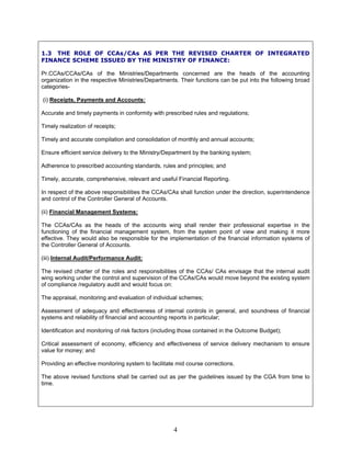 1.3 THE ROLE OF CCAs/CAs AS PER THE REVISED CHARTER OF INTEGRATED
FINANCE SCHEME ISSUED BY THE MINISTRY OF FINANCE:
Pr.CCAs/CCAs/CAs of the Ministries/Departments concerned are the heads of the accounting
organization in the respective Ministries/Departments. Their functions can be put into the following broad
categories-
(i) Receipts, Payments and Accounts:
Accurate and timely payments in conformity with prescribed rules and regulations;
Timely realization of receipts;
Timely and accurate compilation and consolidation of monthly and annual accounts;
Ensure efficient service delivery to the Ministry/Department by the banking system;
Adherence to prescribed accounting standards, rules and principles; and
Timely, accurate, comprehensive, relevant and useful Financial Reporting.
In respect of the above responsibilities the CCAs/CAs shall function under the direction, superintendence
and control of the Controller General of Accounts.
(ii) Financial Management Systems:
The CCAs/CAs as the heads of the accounts wing shall render their professional expertise in the
functioning of the financial management system, from the system point of view and making it more
effective. They would also be responsible for the implementation of the financial information systems of
the Controller General of Accounts.
(iii) Internal Audit/Performance Audit:
The revised charter of the roles and responsibilities of the CCAs/ CAs envisage that the internal audit
wing working under the control and supervision of the CCAs/CAs would move beyond the existing system
of compliance /regulatory audit and would focus on:
The appraisal, monitoring and evaluation of individual schemes;
Assessment of adequacy and effectiveness of internal controls in general, and soundness of financial
systems and reliability of financial and accounting reports in particular;
Identification and monitoring of risk factors (including those contained in the Outcome Budget);
Critical assessment of economy, efficiency and effectiveness of service delivery mechanism to ensure
value for money; and
Providing an effective monitoring system to facilitate mid course corrections.
The above revised functions shall be carried out as per the guidelines issued by the CGA from time to
time.
4
 