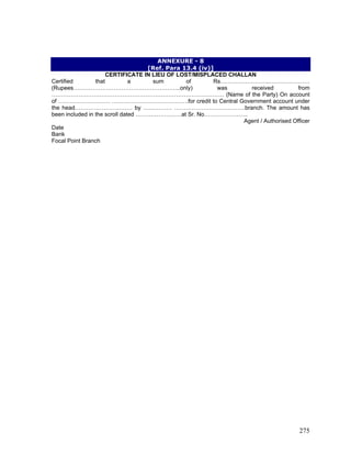 ANNEXURE - 8
[Ref. Para 13.4 (iv)]
CERTIFICATE IN LIEU OF LOST/MISPLACED CHALLAN
Certified that a sum of Rs……………………..…………………
(Rupees………………………………………………..only) was received from
……………………………………………………………………………… (Name of the Party) On account
of ……………………… ………………………………….for credit to Central Government account under
the head………………………… by …………… ……………………………….branch. The amount has
been included in the scroll dated ……………………at Sr. No…………………..
Agent / Authorised Officer
Date
Bank
Focal Point Branch
275
 