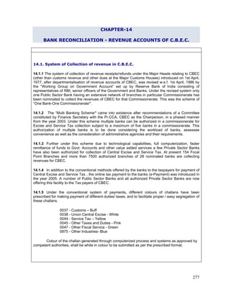 CHAPTER-14
BANK RECONCILIATION - REVENUE ACCOUNTS OF C.B.E.C.
14.1.1 The system of collection of revenue receipts/refunds under the Major Heads relating to CBEC
(other than customs revenue and other dues at the Major Customs Houses) introduced on 1st April,
1977, after departmentalisation of revenue accounts of CBEC, was revised w.e.f. 1st April, 1986 by
the “Working Group on Government Account” set up by Reserve Bank of India consisting of
representatives of RBI, senior officers of the Government and Banks. Under the revised system only
one Public Sector Bank having an extensive network of branches in particular Commissionerate has
been nominated to collect the revenues of CBEC for that Commissionerate. This was the scheme of
“One Bank-One Commissionerate”.
14.1.4 In addition to the conventional methods offered by the banks to the taxpayers for payment of
Central Excise and Service Tax , the online tax payment to the banks (e-Payment) was introduced in
the year 2005. A number of Public Sector Banks and all authorized Private Sector Banks are now
offering this facility to the Tax payers of CBEC.
14.1. System of Collection of revenue in C.B.E.C.
14.1.2 The “Multi Banking Scheme” came into existence after recommendations of a Committee
constituted by Finance Secretary with the Pr.CCA, CBEC as the Chairperson, in a phased manner
from the year 2003. Under this scheme multiple banks can be authorized in a commissionerate for
Excise and Service Tax collection subject to a maximum of five banks in a commissionerate. This
authorization of multiple banks is to be done considering the workload of banks, assessee
convenience as well as the consideration of administrative agencies and their requirements.
14.1.3 Further under this scheme due to technological capabilities, full computerization, faster
remittance of funds to Govt. Accounts and other value added services a few Private Sector Banks
have also been authorized for collection of Central Excise and Service Tax. At present 154 Focal
Point Branches and more than 7500 authorized branches of 28 nominated banks are collecting
revenues for CBEC.
14.1.5 Under the conventional system of payments, different colours of challans have been
prescribed for making payment of different duties/ taxes, and to facilitate proper / easy segregation of
these challans.
0037 - Customs – Buff
0038 - Union Central Excise - White
0044 - Service Tax – Yellow
0045 - Other Taxes and Duties - Pink
0047 - Other Fiscal Service - Green
0875 - Other Industries- Blue
Colour of the challan generated through computerized process and systems as approved by
competent authorities, shall be white in colour to be submitted as per the prescribed format.
277
 