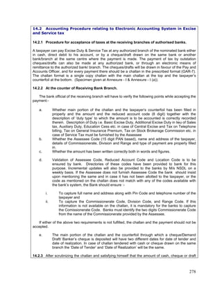 14.2 Accounting Procedure relating to Electronic Accounting System in Excise
and Service tax
14.2.1 Procedure for acceptance of taxes at the receiving branches of authorised banks.
A taxpayer can pay Excise Duty & Service Tax at any authorized branch of the nominated bank either
in cash, direct debit to his account, or by a cheque/draft drawn on the same bank or another
bank/branch at the same centre where the payment is made. The payment of tax by outstation
cheques/drafts can also be made at any authorized bank, or through an electronic means of
remittance to the authorized bank/ branch. The cheques/drafts will be drawn in favour of the Pay and
Accounts Officer, and for every payment there should be a challan in the prescribed format (GAR-7).
The challan format is a single copy challan with the main challan at the top and the taxpayer’s
counterfoil at the bottom. (Specimen given at Annexure - I & Annexure - I (a)).
14.2.2 At the counter of Receiving Bank Branch.
The bank official of the receiving branch will have to verify the following points while accepting the
payment:-
a. Whether main portion of the challan and the taxpayer’s counterfoil has been filled in
properly and the amount and the reduced account code (8 digit) together with the
description of ‘duty type’ to which the amount is to be accounted is correctly recorded
therein. Description of Duty i.e. Basic Excise Duty, Additional Excise Duty in lieu of Sales
tax, Auxiliary Duty, Education Cess etc. in case of Central Excise and Tax on Telephone
billing, Tax on General Insurance Premium, Tax on Stock Brokerage Commission etc. in
case of Service Tax must be furnished by the Assessee
c. Whether the amount has been written correctly both in words and figures.
d. Validation of Assessee Code, Reduced Account Code and Location Code is to be
ensured by bank. Directories of these codes have been provided to bank for this
purpose. Incremental updates will also be provided to the banks by M/s NSDL on a
weekly basis. If the Assessee does not furnish Assessee Code the bank should insist
upon mentioning the same and in case it has not been allotted to the taxpayer, or the
code as mentioned on the challan does not match with any of the codes available with
the bank’s system, the Bank should ensure :-
i. To capture full name and address along with Pin Code and telephone number of the
taxpayer and
b. Whether the Assessee Code (15 digit PAN based), name and address of the taxpayer,
details of Commissionerate, Division and Range and type of payment are properly filled
in.
ii. To capture the Commissionerate Code, Division Code, and Range Code. If this
information is not available on the challan, it is mandatory for the banks to capture
the Comissionerate Code. Banks must identify the two digits Commissionerate Code
from the name of the Commissionerate provided by the Assessee.
If either of the above two requirements is not fulfilled, the challan and the payment should not be
accepted.
e. The main portion of the challan and the counterfoil through which a cheque/Demand
Draft/ Banker’s cheque is deposited will have two different dates for date of tender and
date of realization. In case of challan tendered with cash or cheque drawn on the same
branch the ‘Date of Tender’ and ‘Date of Realization’ will be the same.
14.2.3 After scrutinizing the challan and satisfying himself that the amount of cash, cheque or draft
278
 
