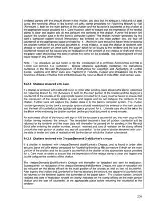 tendered agrees with the amount shown in the challan, and also that the cheque is valid and not post
dated, the receiving official of the branch will affix stamp prescribed for Receiving Branch by RBI
(Annexure II) both on the main portion of the challan and the taxpayer’s counterfoil of the challan at
the appropriate space provided for it. Care must be taken to ensure that the impression of the receipt
stamp is clear and legible and do not disfigure the contents of the challan. Further the branch will
capture the challan data in to the bank’s computer system. The challan number generated by the
bank’s computer system should immediately be entered on the main portion and the tear off
counterfoil at the appropriate space provided for it. Maximum care should be taken while endorsing
the challan number of the physical document to avoid mistake. In case the challan is tendered with
cheque or draft drawn on other bank, the paper token to be issued to the tenderer and the tear off
counterfoil receipt will be issued only on realization of the amount of the cheque or draft and hence
the paper token should bear the date on which the same will be available. The collecting bank will not
issue receipt in any other format.
Note: - The procedure set out herein is for the introduction of ELECTRONIC ACCOUNTING SYSTEM IN
EXCISE AND SERVICE TAX (EASIEST). Unless otherwise specifically mentioned, the instructions
contained in the Revised Memorandum of Instructions for Collection and Accounting of Central
Excise, Customs and Other dues and Payment of Refunds, Rebate and Drawbacks etc by the
Branches of Banks (Effective from 01/4/86) issued by Reserve Bank of India (RBI) shall remain valid.
14.2.4 Challans tendered with Cash
If a challan is tendered with cash and found in order after scrutiny, bank should affix stamp prescribed
for Receiving Branch by RBI (Annexure II) both on the main portion of the challan and the taxpayer’s
counterfoil of the challan at the appropriate space provided for it. Care must be taken to ensure that
the impression of the receipt stamp is clear and legible and do not disfigure the contents of the
challan. Further bank will capture the challan data in to the bank’s computer system. The challan
number generated by the bank’s computer system should immediately be entered on the main portion
and the tear off counterfoil at the appropriate space provided for it. Ultimate care should be taken by
the Bank while endorsing the challan number on the physical document to avoid mistake.
An authorized official of the branch will sign in full the taxpayer’s counterfoil and the main copy of the
challan having received the amount. The receipted taxpayer’s tear off portion counterfoil will be
returned to the tenderer and the main copy will thereafter be passed on for scrolling in the Receipt
Scroll after entering the challan number, amount received and date of realistion on the stamp affixed
on both the main portion of challan and tear off counterfoil. In the case of challan tendered with cash,
the date of tender and date of realization will be the day on which the challan is tendered.
14.2.5 Challans tendered with Cheque/Demand Draft/Banker’s cheque
If a challan is tendered with cheque/Demand draft/Banker’s Cheque, and is found in order after
security, bank will affix stamp prescribed for Receiving Branch by RBI (Annexure II) both on the main
portion of the challan and the taxpayer’s counterfoil of the challan at the appropriate space provided
for it. Care must be taken to ensure that the impression of the receipt stamp is clear and legible and
do not disfigure the contents of the challan.
The cheque/Demand Draft/Banker’s Cheque will thereafter be detached and sent for realization.
Subsequently, on realization of the cheque/Demand draftBankers Cheque, the date of realization will
be indicated on the stamp affixed on the main portion of the challan as well as tear off counterfoil.
After signing the challan and counterfoil for having received the amount, the taxpayer’s counterfoil will
be returned to the tenderer against the surrender of the paper token. The challan number, amount
realized and date of realization should be clearly indicated on the stamp affixed on the main portion
challan and the tear off counterfoil at the appropriate place before returning the counterfoil to the
tenderer.
279
 