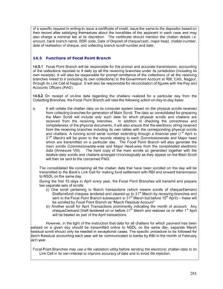 of a specific request in writing to issue a certificate of credit, issue the same to the depositor based on
their record after satisfying themselves about the bonafides of the applicant in each case and may
also charge a nominal fee at its discretion. The certificate should mention the challan details i.e.
amount, bank branch name, BSR code, Date of Deposit of cheque/cash, major head, challan number,
date of realisation of cheque, and collecting branch scroll number and date.
During the first 15 days in April every year, the Focal Point Branches will transmit and prepare
two separate sets of scrolls
However, in the light of the instruction that data for all challans for which payment has been
14.5 Functions of Focal Point Branch
14.5.1 Focal Point Branch will be responsible for the prompt and accurate transmission, accounting
of the collections reported to it daily by all the receiving branches under its jurisdiction (including its
own receipts). It will also be responsible for prompt remittance of the collections of all the receiving
branches linked to it (including its own collections) to the Government Account at RBI, CAS, Nagpur,
through its Link Cell at Nagpur. It will also be responsible for reconciliation of figures with the Pay and
Accounts Officers (PAO).
14.5.2 On receipt of on-line data regarding the challans realized for a particular day from the
Collecting Branches, the Focal Point Branch will take the following action on day-to-day basis:
a. It will collate the challan data on its computer system based on the physical scrolls received
from collecting branches for generation of Main Scroll. The data so consolidated for preparing
the Main Scroll will include only such data for which physical scrolls and challans are
received from the receiving branches. In addition to checking the correctness and
completeness of the physical documents, it will also ensure that the electronic string received
from the receiving branches including its own tallies with the corresponding physical scrolls
and challans. A running scroll serial number extending through a financial year (1st
April to
31st
March) will be given to the records relating to each Commissionerate and Major head
which are transmitted on a particular day. The Focal Point Branch will also generate the
main scrolls Commissionerate-wise and Major Head-wise from the consolidated electronic
data (Annexure VIII). The hard copy of the main scrolls so generated together with the
relative daily scrolls and challans arranged chronologically as they appear on the Main Scroll
will then be sent to the concerned PAO.
The consolidated file containing all the challan data that have been scrolled on the day will be
transmitted to the Bank’s Link Cell for making fund settlement with RBI and onward transmission
to NSDL on the same day.
(i) One scroll pertaining to March transactions (which means scrolls of cheque/Demand
Drafts/refund cheques tendered and cleared up to 31st
March by receiving branches and
sent to the Focal Point Branch subsequent to 31st
March but before 15th
April) – these will
be scrolled by Focal Point Branch as “March Residual Account”
(ii) Another scroll for April Transactions prominently indicating the month of account. Any
cheque/Demand Draft tendered on or before 31st
March and realized on or after 1st
April
will be treated as part of the April transactions.
ealized on a given day should be transmitted online to NSDL on the same day, separate March
Residual scroll should only be needed in exceptional cases. The specific procedure to be followed for
March Residual accounting each year will be communicated to banks by RBI in the month of February
each year.
Focal Point Branches may use a file validation utility before sending the electronic challan data to its
Link Cell in its own interest to improve accuracy of data and to avoid file rejection.
281
 