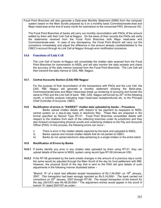 Focal Point Branches will also generate a Date-wise Monthly Statement (DMS) from the computer
system based on the Main Scrolls prepared by it on a monthly basis Commissionerate-wise and
Major head-wise at the end of every month for submission to the concerned PAO. (Annexure VII).
The Focal Point Branches of banks will carry out monthly reconciliation with PAOs of the amount
settled by them with their Link Cell at Nagpur. On the basis of their records the PAOs will verify
the statements received from the Focal Point Branches both Major head-wise and
Commssionerate-wise. In case of any discrepancy, the Focal Point Branch will carry out the
corrections immediately and adjust the difference in the amount already credited/debited to the
CBEC’s account through its Link Cell at Nagpur through error rectification procedure.
14.6 Functions of Link Cell
The Link Cell of banks at Nagpur will consolidate the challan data received from the Focal
Point Branches for transmission to NSDL and will also monitor the daily receipts and check
the accuracy of the daily memos received from the Focal Point Branches. The Link Cell will
then transmit the daily memos to CAS, RBI, Nagpur.
14.7. Central Accounts Section (CAS) RBI Nagpur
Banks upload challan details with respect to tax payment by taxpayers to NSDL
central system on a day-to-day basis in electronic files. These files are prepared in the
format specified as Record Type RT-51. Focal Point Branches consolidate details with
respect to the challans from each of the collecting branches under its jurisdiction and they
also forward corresponding physical scrolls and underlying challans to the Pay and Accounts
Officer (PAO). In this process, the following errors can occur:-
i) There is error in the challan details captured by the bank and uploaded to NSDL.
iii) Banks do not upload electronic data pertaining to a single challan or the entire batch.
14.9.1 If banks identify any error in any challan data uploaded by them using RT-51, they can
upload details of the same to NSDL system using record type RT-58 (Annexure VIII).
For the purpose of final reconciliation of the transactions with PAOs and the Link Cell, the
CAS, RBI, Nagpur will generate a monthly statement showing the Bank-wise,
Commissionerate-wise and Major Head-wise break up rendering of accounts and furnish the
same to PAO and the Link Cell of bank. RBI, CAS, Nagpur will furnish by 20th
of the following
month, a monthly analysis indicating major head-wise receipts/refunds etc. to the Principal
Chief Controller of Accounts, CBEC.
14.8 Rectification of errors in “EASIEST” challan data uploaded by banks – Procedure.
ii) Banks capture and include challan details that do not pertain to CBEC.
14.9 Rectification of Errors by Banks
14.9.2 If the RT-58 generated by the bank entails changes in the amount of a previous day’s scroll,
the same would be adjusted through the Main Scroll of the day for fund settlement with RBI.
However, the physical Scroll of the day that is sent to the PAO will give details of such
adjustments in the following manner illustrated below :-
“Branch “A” of a bank had effected receipt transactions of Rs.1,54,000/- on 18th
January,
2007. This transaction had been wrongly reported as Rs.5,14,000/-. The bank carried out
corrections on 20th
January, 2007 through RT-58. The receipt transaction of the branch for
the day (20/1/07) was Rs.48,00,000/-.“ The adjustment entries would appear in the scroll of
branch “A” dated 20/01/07 as under:-
282
 