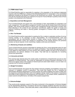 (iv) FRBM related Tasks:
Pr.CCAs/CCAs/CAs shall be responsible for assisting in the preparation of the disclosure statements
required under the FRBM Act in respect of their Ministry/Department for incorporation in the consolidated
statement compiled by the Ministry of Finance for the Government as a whole. They would also provide
FAs with the requisite information and material for his input for Finance Minister’s quarterly review of fiscal
situation to be presented to the Parliament.
(v) Expenditure and Cash Management:
The Pr.CCAs/CCAs/CAs will support FAs in the discharge of their responsibilities for expenditure and
cash management. The expenditure management function should also be closely linked to the Outcome
Budget. They would provide support to improve cash management through monitoring of monthly cash
flows effectively in the context of cash expenditure /commitments, tighten the system of receipt and
payment monitoring and assist in securing greater convergence of revenue inflow and expenditure
outflows.
(vi) Non- Tax Receipt:
Pr.CCAs/CCAs/CAs shall be responsible for assisting the FAs in relation to estimation and flow of non-tax
revenue receipts. In the discharge of these responsibilities, the Pr.CCAs/CCAs/CAs shall hold
consultations with the administrative divisions to review various non-tax revenue receipts of the
Ministries/Departments, review user charges for quantification of the subsidy elements and periodical
reviews, as may be required, of rent, licence fees, royalties, profit share and dividends.
(vii) Monitoring of Assets and Liabilities:
The Pr.CCAs/CCAs/CAs would be responsible for assisting the FAs to cause appropriate action for each
Ministry to have a comprehensive record of its assets and liabilities. They should take appropriate action
in this regard for initial building up of such records, their ongoing updation and also for the recording of
maintenance and optimum utilization of the assets. They shall also be responsible for monitoring
Government guarantees.
(viii) Accounts and Audit:
FAs would be kept informed about the overall quality of maintenance of departmental accounts by their
respective Pr.CCAs/CCAs/CAs. They would be responsible for providing necessary information to the
FAs for his regular review of the progress of internal audit and action taken thereon, so as to make it an
important tool for financial management.
(ix) Budget Formulation:
The Pr.CCAs/CCAs/CAs will support the FAs towards improving budgeting and facilitating moving from
‘itemized’ to ‘budgetary’ control of expenditure. They would also support the FAs in assisting the
administrative Ministries /Departments in moving towards zero based budgeting and assist in better inter
se programme prioritization/allocation within the budgetary ceilings, based on the analysis of expenditure
and profile of each programme /sub-programme and information on cost centers/ drivers, assessment of
output outcome and performance, and status of the projects/ programmes.
(x) Outcome Budget:
They would provide necessary support to FAs active involvement in the preparation of Outcome Budgets
by the administrative Ministries in accordance with the time schedule/ guidelines laid down from time to
time by Ministry of Finance. They would also assist in clear definition of measurable and monitorable
5
 