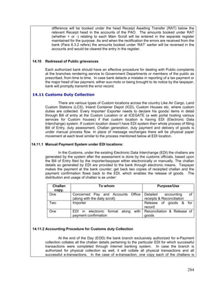difference will be booked under the head Receipt Awaiting Transfer (RAT) below the
relevant Receipt head in the accounts of the PAO. The amounts booked under RAT
(whether + or -) relating to each Main Scroll will be entered in the separate register
maintained for the purpose. As and when the rectification the errors are received from the
bank (Para 8.3.2 refers) the amounts booked under ‘RAT’ earlier will be reversed in the
accounts and would be cleared the entry in the register.
Each authorized bank should have an effective procedure for dealing with Public complaints
at the branches rendering service to Government Departments or members of the public as
prescribed, from time to time. In case bank detects a mistake in reporting of a tax payment or
the major head of tax payment, either suo-moto or being brought to its notice by the taxpayer,
bank will promptly transmit the error record.
14.11 Customs Duty Collection
There are various types of Custom locations across the country Like Air Cargo, Land
Custom Stations (LCS), Inland Container Depot (ICD), Custom Houses etc. where custom
duties are collected. Every Importer/ Exporter needs to declare his goods/ items in detail
through Bill of entry at the Custom Location or at ICEGATE (a web portal hosting various
services for Custom houses) if that custom location is having EDI (Electronic Data
Interchange) system. If custom location doesn’t have EDI system then whole process of filling
Bill of Entry, duty assessment, Challan generation, duty payment and delivery of goods is
under manual process flow. In place of message exchanges there will be physical paper
movement at each level similar to the process mentioned below at EDI location.
14.11.1 Manual Payment System under EDI locations:
In the Customs, under the existing Electronic Data Interchange (EDI) the challans are
generated by the system after the assessment is done by the customs officials, based upon
the Bill of Entry filed by the importer/taxpayer either electronically or manually. The challan
details so generated by EDI are provided to the bank through electronic means. Taxpayer
makes the payment at the bank counter; get back two copies of receipted challan and the
payment confirmation flows back to the EDI, which enables the release of goods. The
distribution and usage of challan is as under:
Challan
copy.
To whom Purpose/Use
14.10 Redressal of Public grievances
One Concerned Pay and Accounts Office
(along with the daily scroll)
Detailed accounting of
receipts & Reconciliation
Two Importer Release of goods & for
record
One EDI in electronic format along with
payment confirmation
Reconciliation & Release of
goods
14.11.2 Accounting Procedure for Customs duty Collection
At the end of the Day (EOD) the bank branch exclusively authorized for e-Payment
collection collates all the challan details pertaining to the particular EDI for which successful
transactions were completed through internet banking system. In case the branch is
authorized for physical collection as well, it will collate all physical transactions and all
successful e-transactions. In the case of e-transaction, one copy each of the challans is
284
 