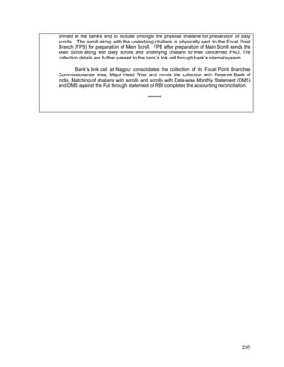 printed at the bank’s end to include amongst the physical challane for preparation of daily
scrolls. The scroll along with the underlying challans is physically sent to the Focal Point
Branch (FPB) for preparation of Main Scroll. FPB after preparation of Main Scroll sends the
Main Scroll along with daily scrolls and underlying challans to their concerned PAO. The
collection details are further passed to the bank’s link cell through bank’s internal system.
Bank’s link cell at Nagpur consolidates the collection of its Focal Point Branches
Commissionarate wise, Major Head Wise and remits the collection with Reserve Bank of
India. Matching of challans with scrolls and scrolls with Date wise Monthly Statement (DMS)
and DMS against the Put through statement of RBI completes the accounting reconciliation.
*******
285
 